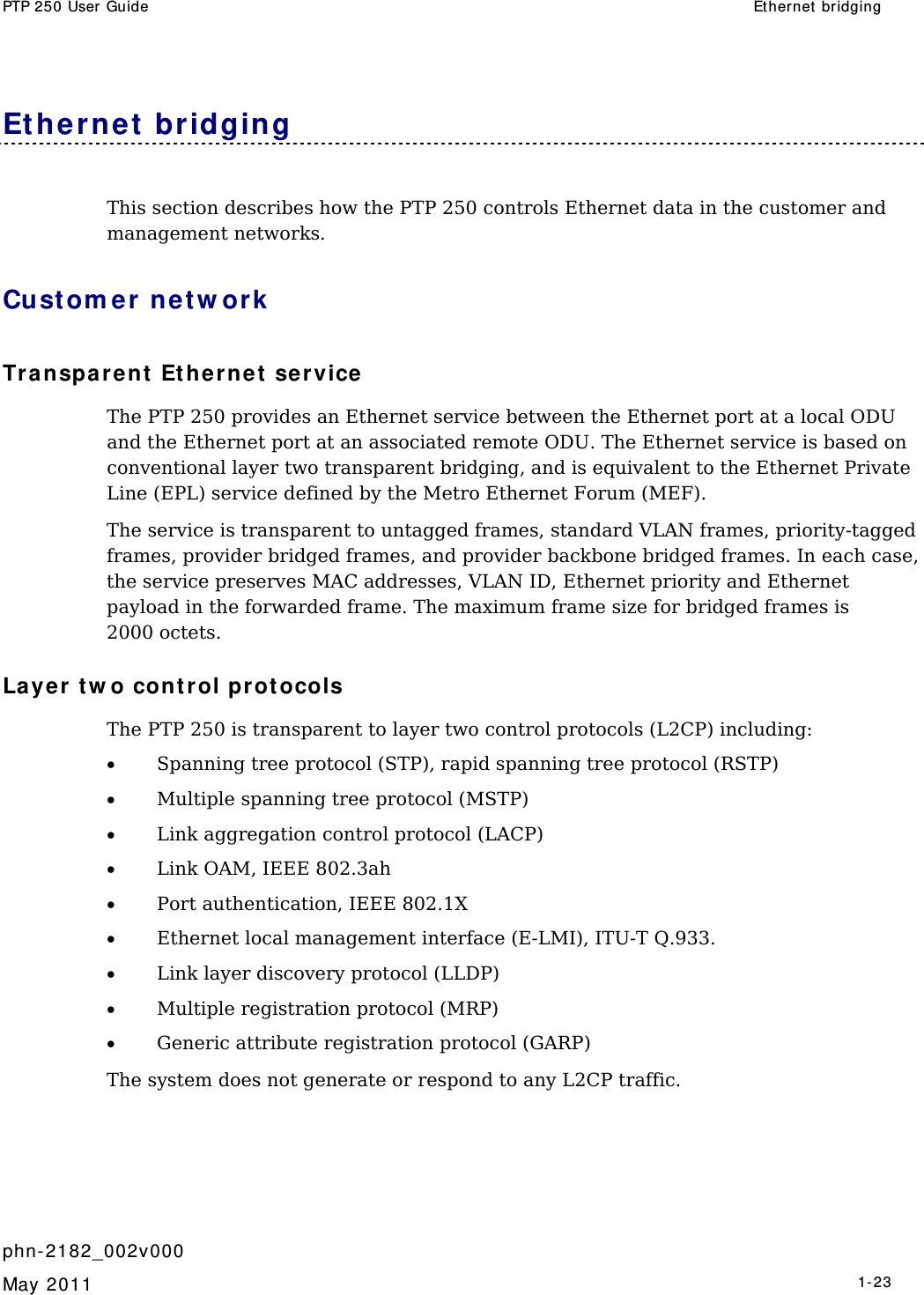 PTP 250 User Guide  Ether net  bridging   phn- 2182_002v000   May 2011   1-23  Et hernet  bridging This section describes how the PTP 250 controls Ethernet data in the customer and management networks. Cust om er ne t w ork Tr a nspare nt  Et hernet  service  The PTP 250 provides an Ethernet service between the Ethernet port at a local ODU and the Ethernet port at an associated remote ODU. The Ethernet service is based on conventional layer two transparent bridging, and is equivalent to the Ethernet Private Line (EPL) service defined by the Metro Ethernet Forum (MEF). The service is transparent to untagged frames, standard VLAN frames, priority-tagged frames, provider bridged frames, and provider backbone bridged frames. In each case, the service preserves MAC addresses, VLAN ID, Ethernet priority and Ethernet payload in the forwarded frame. The maximum frame size for bridged frames is 2000 octets. Layer t w o cont rol pr ot ocols The PTP 250 is transparent to layer two control protocols (L2CP) including: • Spanning tree protocol (STP), rapid spanning tree protocol (RSTP) • Multiple spanning tree protocol (MSTP) • Link aggregation control protocol (LACP) • Link OAM, IEEE 802.3ah • Port authentication, IEEE 802.1X • Ethernet local management interface (E-LMI), ITU-T Q.933. • Link layer discovery protocol (LLDP) • Multiple registration protocol (MRP) • Generic attribute registration protocol (GARP) The system does not generate or respond to any L2CP traffic.  