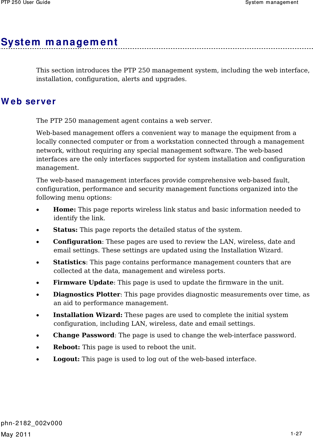 PTP 250 User Guide  Syst em  m anagem ent    phn- 2182_002v000   May 2011   1-27  System  m ana gem ent   This section introduces the PTP 250 management system, including the web interface, installation, configuration, alerts and upgrades. W eb ser ver The PTP 250 management agent contains a web server. Web-based management offers a convenient way to manage the equipment from a locally connected computer or from a workstation connected through a management network, without requiring any special management software. The web-based interfaces are the only interfaces supported for system installation and configuration management. The web-based management interfaces provide comprehensive web-based fault, configuration, performance and security management functions organized into the following menu options: • Home: This page reports wireless link status and basic information needed to identify the link. • Status: This page reports the detailed status of the system. • Configuration: These pages are used to review the LAN, wireless, date and email settings. These settings are updated using the Installation Wizard. • Statistics: This page contains performance management counters that are collected at the data, management and wireless ports. • Firmware Update: This page is used to update the firmware in the unit. • Diagnostics Plotter: This page provides diagnostic measurements over time, as an aid to performance management. • Installation Wizard: These pages are used to complete the initial system  configuration, including LAN, wireless, date and email settings. • Change Password: The page is used to change the web-interface password. • Reboot: This page is used to reboot the unit. • Logout: This page is used to log out of the web-based interface. 