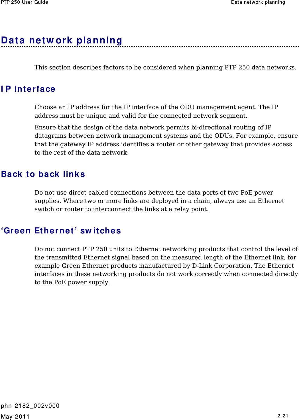 PTP 250 User Guide  Dat a network planning   phn- 2182_002v000   May 2011   2-21  Da t a ne t w ork  planning This section describes factors to be considered when planning PTP 250 data networks. I P int erfa ce Choose an IP address for the IP interface of the ODU management agent. The IP address must be unique and valid for the connected network segment. Ensure that the design of the data network permits bi-directional routing of IP datagrams between network management systems and the ODUs. For example, ensure that the gateway IP address identifies a router or other gateway that provides access to the rest of the data network. Back t o back link s Do not use direct cabled connections between the data ports of two PoE power supplies. Where two or more links are deployed in a chain, always use an Ethernet switch or router to interconnect the links at a relay point. ‘Green Et hernet ’ sw it ches Do not connect PTP 250 units to Ethernet networking products that control the level of the transmitted Ethernet signal based on the measured length of the Ethernet link, for example Green Ethernet products manufactured by D-Link Corporation. The Ethernet interfaces in these networking products do not work correctly when connected directly to the PoE power supply. 