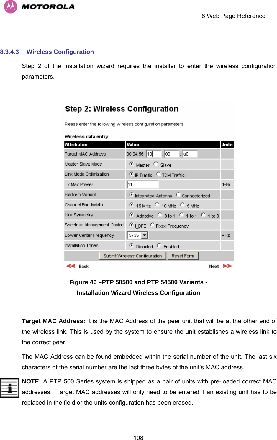     8 Web Page Reference  108 8.3.4.3  Wireless Configuration Step 2 of the installation wizard requires the installer to enter the wireless configuration parameters.   Figure 46 –PTP 58500 and PTP 54500 Variants -  Installation Wizard Wireless Configuration  Target MAC Address: It is the MAC Address of the peer unit that will be at the other end of the wireless link. This is used by the system to ensure the unit establishes a wireless link to the correct peer.  The MAC Address can be found embedded within the serial number of the unit. The last six characters of the serial number are the last three bytes of the unit’s MAC address. NOTE: A PTP 500 Series system is shipped as a pair of units with pre-loaded correct MAC addresses.  Target MAC addresses will only need to be entered if an existing unit has to be replaced in the field or the units configuration has been erased. 