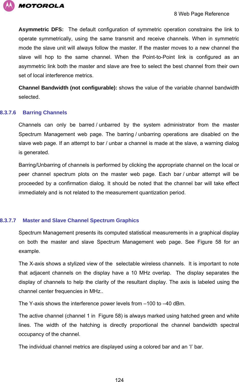     8 Web Page Reference  124Asymmetric DFS:  The default configuration of symmetric operation constrains the link to operate symmetrically, using the same transmit and receive channels. When in symmetric mode the slave unit will always follow the master. If the master moves to a new channel the slave will hop to the same channel. When the Point-to-Point link is configured as an asymmetric link both the master and slave are free to select the best channel from their own set of local interference metrics. Channel Bandwidth (not configurable): shows the value of the variable channel bandwidth selected. 8.3.7.6  Barring Channels Channels can only be barred / unbarred by the system administrator from the master Spectrum Management web page. The barring / unbarring operations are disabled on the slave web page. If an attempt to bar / unbar a channel is made at the slave, a warning dialog is generated.  Barring/Unbarring of channels is performed by clicking the appropriate channel on the local or peer channel spectrum plots on the master web page. Each bar / unbar attempt will be proceeded by a confirmation dialog. It should be noted that the channel bar will take effect immediately and is not related to the measurement quantization period.  8.3.7.7  Master and Slave Channel Spectrum Graphics Spectrum Management presents its computed statistical measurements in a graphical display on both the master and slave Spectrum Management web page. See Figure 58 for an example. The X-axis shows a stylized view of the  selectable wireless channels.  It is important to note that adjacent channels on the display have a 10 MHz overlap.  The display separates the display of channels to help the clarity of the resultant display. The axis is labeled using the channel center frequencies in MHz.. The Y-axis shows the interference power levels from –100 to –40 dBm.  The active channel (channel 1 in  Figure 58) is always marked using hatched green and white lines. The width of the hatching is directly proportional the channel bandwidth spectral occupancy of the channel. The individual channel metrics are displayed using a colored bar and an ‘I’ bar. 