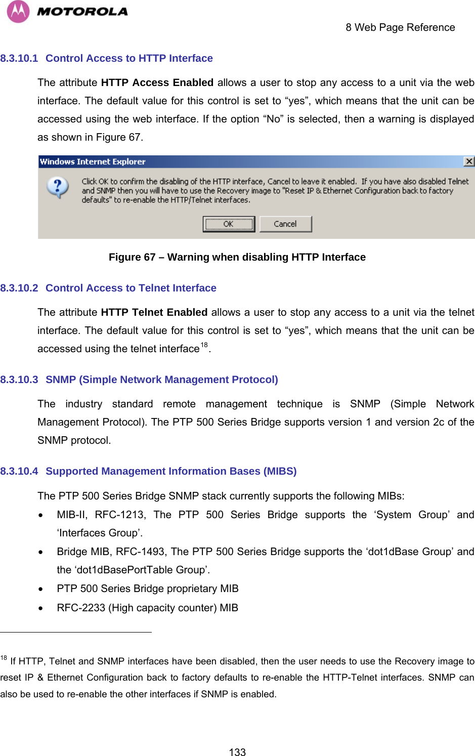     8 Web Page Reference  1338.3.10.1  Control Access to HTTP Interface The attribute HTTP Access Enabled allows a user to stop any access to a unit via the web interface. The default value for this control is set to “yes”, which means that the unit can be accessed using the web interface. If the option “No” is selected, then a warning is displayed as shown in Figure 67.  Figure 67 – Warning when disabling HTTP Interface 8.3.10.2  Control Access to Telnet Interface The attribute HTTP Telnet Enabled allows a user to stop any access to a unit via the telnet interface. The default value for this control is set to “yes”, which means that the unit can be accessed using the telnet interface18. 8.3.10.3  SNMP (Simple Network Management Protocol) The industry standard remote management technique is SNMP (Simple Network Management Protocol). The PTP 500 Series Bridge supports version 1 and version 2c of the SNMP protocol. 8.3.10.4  Supported Management Information Bases (MIBS) The PTP 500 Series Bridge SNMP stack currently supports the following MIBs: •  MIB-II, RFC-1213, The PTP 500 Series Bridge supports the ‘System Group’ and ‘Interfaces Group’. •  Bridge MIB, RFC-1493, The PTP 500 Series Bridge supports the ‘dot1dBase Group’ and the ‘dot1dBasePortTable Group’. •  PTP 500 Series Bridge proprietary MIB •  RFC-2233 (High capacity counter) MIB                                                       18 If HTTP, Telnet and SNMP interfaces have been disabled, then the user needs to use the Recovery image to reset IP &amp; Ethernet Configuration back to factory defaults to re-enable the HTTP-Telnet interfaces. SNMP can also be used to re-enable the other interfaces if SNMP is enabled. 