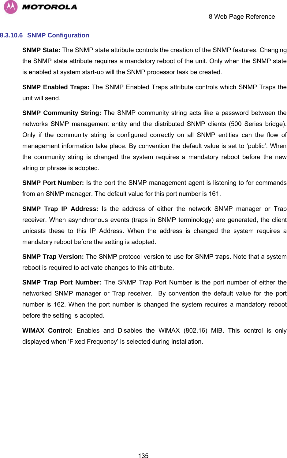     8 Web Page Reference  1358.3.10.6  SNMP Configuration SNMP State: The SNMP state attribute controls the creation of the SNMP features. Changing the SNMP state attribute requires a mandatory reboot of the unit. Only when the SNMP state is enabled at system start-up will the SNMP processor task be created. SNMP Enabled Traps: The SNMP Enabled Traps attribute controls which SNMP Traps the unit will send. SNMP Community String: The SNMP community string acts like a password between the networks SNMP management entity and the distributed SNMP clients (500 Series bridge). Only if the community string is configured correctly on all SNMP entities can the flow of management information take place. By convention the default value is set to ‘public’. When the community string is changed the system requires a mandatory reboot before the new string or phrase is adopted. SNMP Port Number: Is the port the SNMP management agent is listening to for commands from an SNMP manager. The default value for this port number is 161. SNMP Trap IP Address: Is the address of either the network SNMP manager or Trap receiver. When asynchronous events (traps in SNMP terminology) are generated, the client unicasts these to this IP Address. When the address is changed the system requires a mandatory reboot before the setting is adopted. SNMP Trap Version: The SNMP protocol version to use for SNMP traps. Note that a system reboot is required to activate changes to this attribute. SNMP Trap Port Number: The SNMP Trap Port Number is the port number of either the networked SNMP manager or Trap receiver.  By convention the default value for the port number is 162. When the port number is changed the system requires a mandatory reboot before the setting is adopted. WiMAX Control: Enables and Disables the WiMAX (802.16) MIB. This control is only displayed when ‘Fixed Frequency’ is selected during installation. 