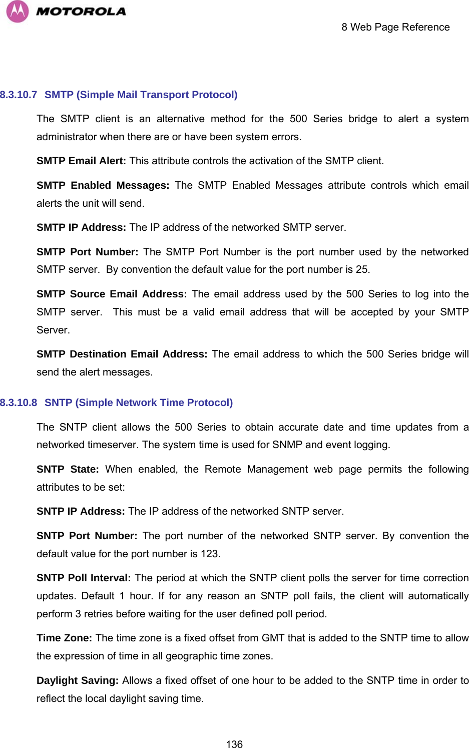    8 Web Page Reference  136 8.3.10.7  SMTP (Simple Mail Transport Protocol) The SMTP client is an alternative method for the 500 Series bridge to alert a system administrator when there are or have been system errors. SMTP Email Alert: This attribute controls the activation of the SMTP client. SMTP Enabled Messages: The SMTP Enabled Messages attribute controls which email alerts the unit will send. SMTP IP Address: The IP address of the networked SMTP server. SMTP Port Number: The SMTP Port Number is the port number used by the networked SMTP server.  By convention the default value for the port number is 25. SMTP Source Email Address: The email address used by the 500 Series to log into the SMTP server.  This must be a valid email address that will be accepted by your SMTP Server. SMTP Destination Email Address: The email address to which the 500 Series bridge will send the alert messages. 8.3.10.8  SNTP (Simple Network Time Protocol) The SNTP client allows the 500 Series to obtain accurate date and time updates from a networked timeserver. The system time is used for SNMP and event logging. SNTP State: When enabled, the Remote Management web page permits the following attributes to be set: SNTP IP Address: The IP address of the networked SNTP server. SNTP Port Number: The port number of the networked SNTP server. By convention the default value for the port number is 123. SNTP Poll Interval: The period at which the SNTP client polls the server for time correction updates. Default 1 hour. If for any reason an SNTP poll fails, the client will automatically perform 3 retries before waiting for the user defined poll period. Time Zone: The time zone is a fixed offset from GMT that is added to the SNTP time to allow the expression of time in all geographic time zones. Daylight Saving: Allows a fixed offset of one hour to be added to the SNTP time in order to reflect the local daylight saving time. 