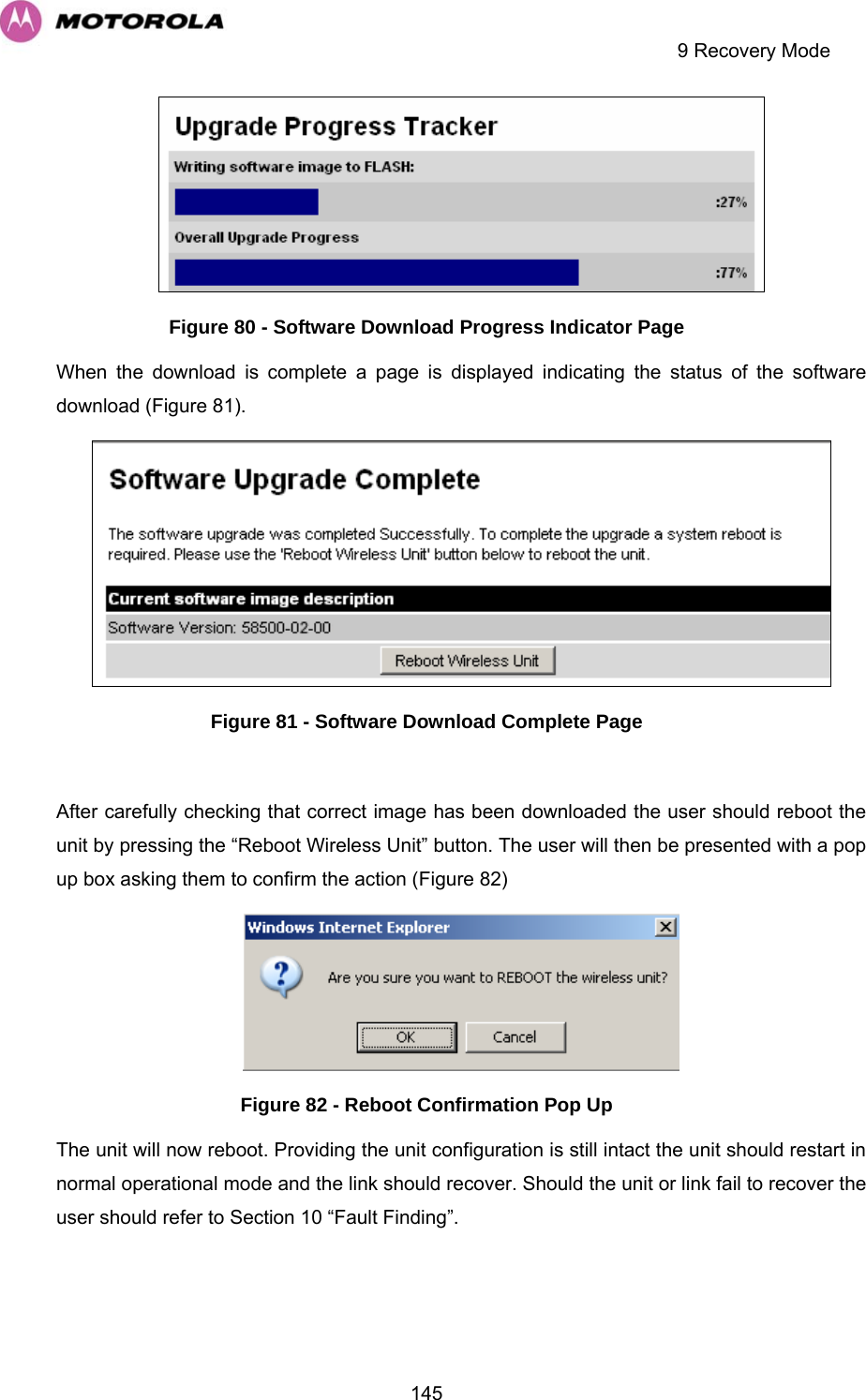     9 Recovery Mode  145 Figure 80 - Software Download Progress Indicator Page When the download is complete a page is displayed indicating the status of the software download (Figure 81).   Figure 81 - Software Download Complete Page  After carefully checking that correct image has been downloaded the user should reboot the unit by pressing the “Reboot Wireless Unit” button. The user will then be presented with a pop up box asking them to confirm the action (Figure 82)  Figure 82 - Reboot Confirmation Pop Up The unit will now reboot. Providing the unit configuration is still intact the unit should restart in normal operational mode and the link should recover. Should the unit or link fail to recover the user should refer to Section 10 “Fault Finding”.  