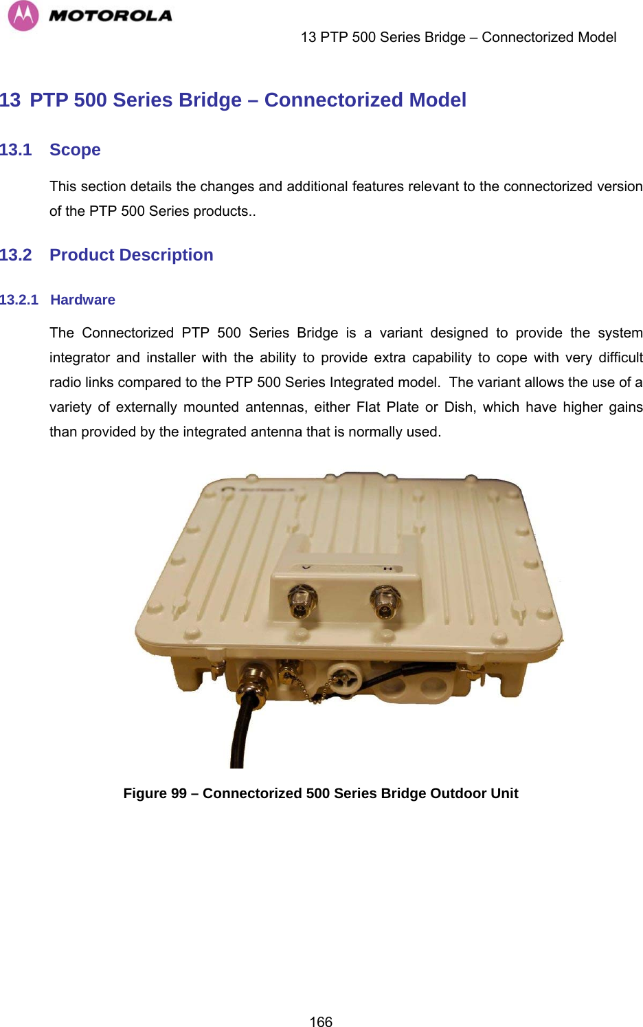    13 PTP 500 Series Bridge – Connectorized Model  16613 PTP 500 Series Bridge – Connectorized Model 13.1  Scope This section details the changes and additional features relevant to the connectorized version of the PTP 500 Series products.. 13.2  Product Description 13.2.1  Hardware The Connectorized PTP 500 Series Bridge is a variant designed to provide the system integrator and installer with the ability to provide extra capability to cope with very difficult radio links compared to the PTP 500 Series Integrated model.  The variant allows the use of a variety of externally mounted antennas, either Flat Plate or Dish, which have higher gains than provided by the integrated antenna that is normally used.  Figure 99 – Connectorized 500 Series Bridge Outdoor Unit  