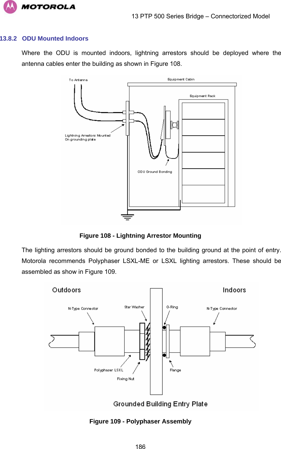    13 PTP 500 Series Bridge – Connectorized Model  18613.8.2  ODU Mounted Indoors Where the ODU is mounted indoors, lightning arrestors should be deployed where the antenna cables enter the building as shown in Figure 108.  Figure 108 - Lightning Arrestor Mounting The lighting arrestors should be ground bonded to the building ground at the point of entry. Motorola recommends Polyphaser LSXL-ME or LSXL lighting arrestors. These should be assembled as show in Figure 109.  Figure 109 - Polyphaser Assembly 