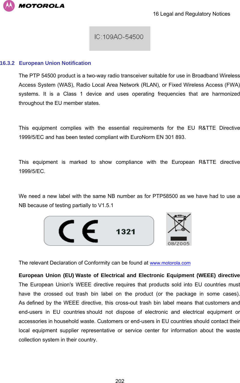     16 Legal and Regulatory Notices  202 16.3.2  European Union Notification The PTP 54500 product is a two-way radio transceiver suitable for use in Broadband Wireless Access System (WAS), Radio Local Area Network (RLAN), or Fixed Wireless Access (FWA) systems. It is a Class 1 device and uses operating frequencies that are harmonized throughout the EU member states.   This equipment complies with the essential requirements for the EU R&amp;TTE Directive 1999/5/EC and has been tested compliant with EuroNorm EN 301 893.   This equipment is marked to show compliance with the European R&amp;TTE directive 1999/5/EC.  We need a new label with the same NB number as for PTP58500 as we have had to use a NB because of testing partially to V1.5.1  The relevant Declaration of Conformity can be found at www.motorola.com  European Union (EU) Waste of Electrical and Electronic Equipment (WEEE) directive The European Union&apos;s WEEE directive requires that products sold into EU countries must have the crossed out trash bin label on the product (or the package in some cases). As defined by the WEEE directive, this cross-out trash bin label means that customers and end-users in EU countries should not dispose of electronic and electrical equipment or accessories in household waste. Customers or end-users in EU countries should contact their local equipment supplier representative or service center for information about the waste collection system in their country.  