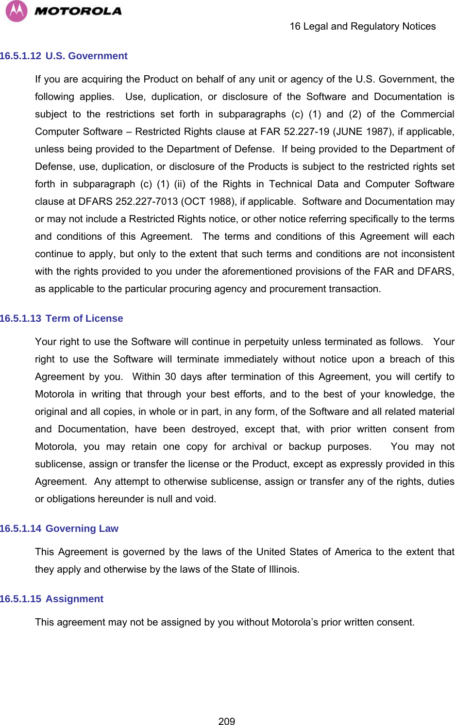     16 Legal and Regulatory Notices  20916.5.1.12  U.S. Government If you are acquiring the Product on behalf of any unit or agency of the U.S. Government, the following applies.  Use, duplication, or disclosure of the Software and Documentation is subject to the restrictions set forth in subparagraphs (c) (1) and (2) of the Commercial Computer Software – Restricted Rights clause at FAR 52.227-19 (JUNE 1987), if applicable, unless being provided to the Department of Defense.  If being provided to the Department of Defense, use, duplication, or disclosure of the Products is subject to the restricted rights set forth in subparagraph (c) (1) (ii) of the Rights in Technical Data and Computer Software clause at DFARS 252.227-7013 (OCT 1988), if applicable.  Software and Documentation may or may not include a Restricted Rights notice, or other notice referring specifically to the terms and conditions of this Agreement.  The terms and conditions of this Agreement will each continue to apply, but only to the extent that such terms and conditions are not inconsistent with the rights provided to you under the aforementioned provisions of the FAR and DFARS, as applicable to the particular procuring agency and procurement transaction. 16.5.1.13  Term of License Your right to use the Software will continue in perpetuity unless terminated as follows.   Your right to use the Software will terminate immediately without notice upon a breach of this Agreement by you.  Within 30 days after termination of this Agreement, you will certify to Motorola in writing that through your best efforts, and to the best of your knowledge, the original and all copies, in whole or in part, in any form, of the Software and all related material and Documentation, have been destroyed, except that, with prior written consent from Motorola, you may retain one copy for archival or backup purposes.   You may not sublicense, assign or transfer the license or the Product, except as expressly provided in this Agreement.  Any attempt to otherwise sublicense, assign or transfer any of the rights, duties or obligations hereunder is null and void. 16.5.1.14  Governing Law This Agreement is governed by the laws of the United States of America to the extent that they apply and otherwise by the laws of the State of Illinois. 16.5.1.15  Assignment This agreement may not be assigned by you without Motorola’s prior written consent. 