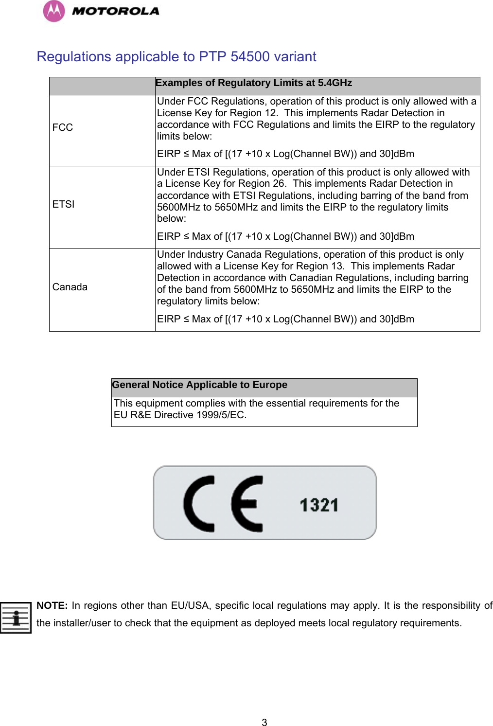   3Regulations applicable to PTP 54500 variant  Examples of Regulatory Limits at 5.4GHz  FCC Under FCC Regulations, operation of this product is only allowed with a License Key for Region 12.  This implements Radar Detection in accordance with FCC Regulations and limits the EIRP to the regulatory limits below: EIRP ≤ Max of [(17 +10 x Log(Channel BW)) and 30]dBm  ETSI Under ETSI Regulations, operation of this product is only allowed with a License Key for Region 26.  This implements Radar Detection in accordance with ETSI Regulations, including barring of the band from 5600MHz to 5650MHz and limits the EIRP to the regulatory limits below: EIRP ≤ Max of [(17 +10 x Log(Channel BW)) and 30]dBm  Canada Under Industry Canada Regulations, operation of this product is only allowed with a License Key for Region 13.  This implements Radar Detection in accordance with Canadian Regulations, including barring of the band from 5600MHz to 5650MHz and limits the EIRP to the regulatory limits below: EIRP ≤ Max of [(17 +10 x Log(Channel BW)) and 30]dBm   General Notice Applicable to Europe This equipment complies with the essential requirements for the EU R&amp;E Directive 1999/5/EC.    NOTE: In regions other than EU/USA, specific local regulations may apply. It is the responsibility of the installer/user to check that the equipment as deployed meets local regulatory requirements. 