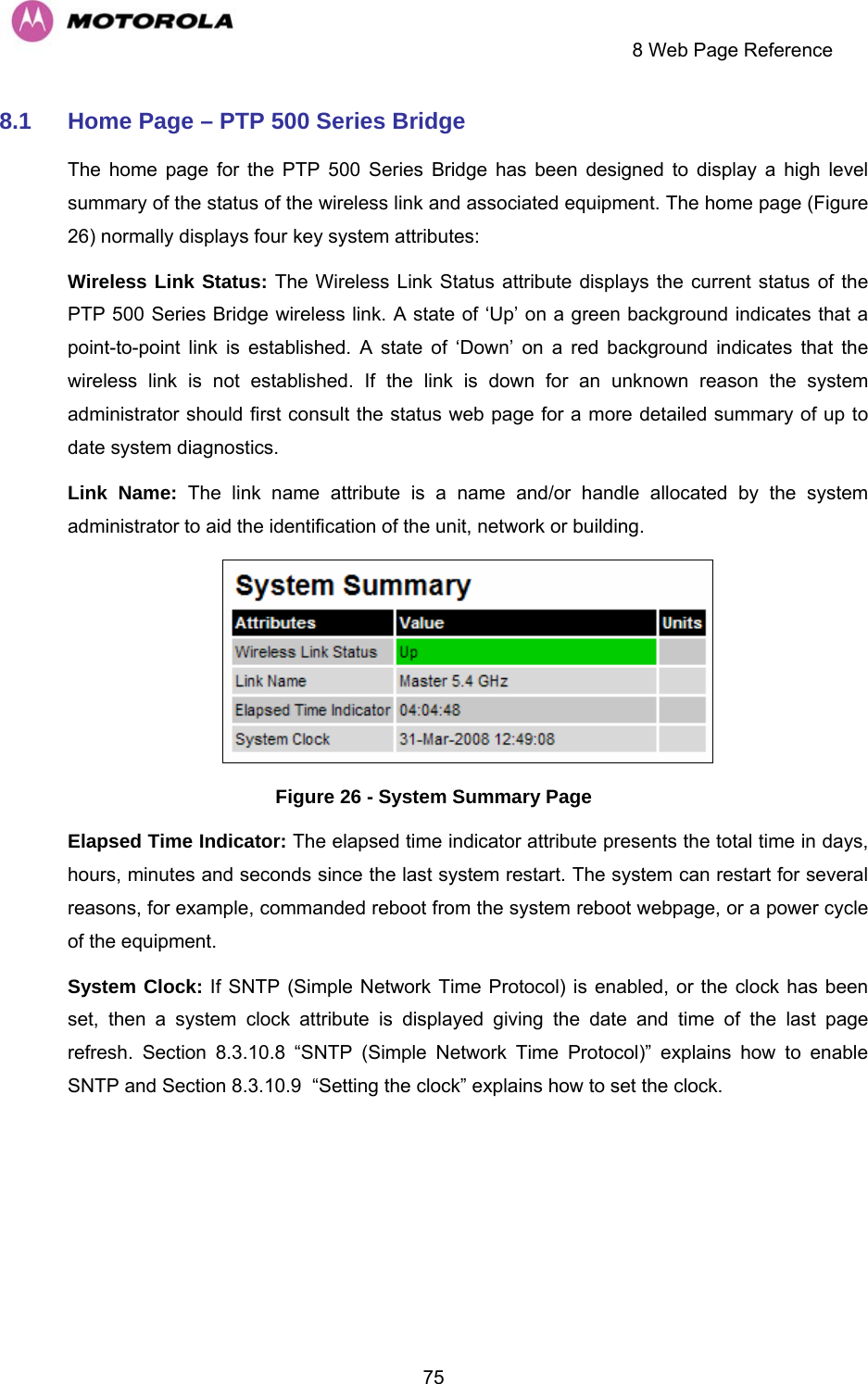     8 Web Page Reference  758.1  Home Page – PTP 500 Series Bridge  The home page for the PTP 500 Series Bridge has been designed to display a high level summary of the status of the wireless link and associated equipment. The home page (Figure 26) normally displays four key system attributes: Wireless Link Status: The Wireless Link Status attribute displays the current status of the PTP 500 Series Bridge wireless link. A state of ‘Up’ on a green background indicates that a point-to-point link is established. A state of ‘Down’ on a red background indicates that the wireless link is not established. If the link is down for an unknown reason the system administrator should first consult the status web page for a more detailed summary of up to date system diagnostics.  Link Name: The link name attribute is a name and/or handle allocated by the system administrator to aid the identification of the unit, network or building.   Figure 26 - System Summary Page Elapsed Time Indicator: The elapsed time indicator attribute presents the total time in days, hours, minutes and seconds since the last system restart. The system can restart for several reasons, for example, commanded reboot from the system reboot webpage, or a power cycle of the equipment.  System Clock: If SNTP (Simple Network Time Protocol) is enabled, or the clock has been set, then a system clock attribute is displayed giving the date and time of the last page refresh. Section 8.3.10.8 “SNTP (Simple Network Time Protocol)” explains how to enable SNTP and Section 8.3.10.9  “Setting the clock” explains how to set the clock. 