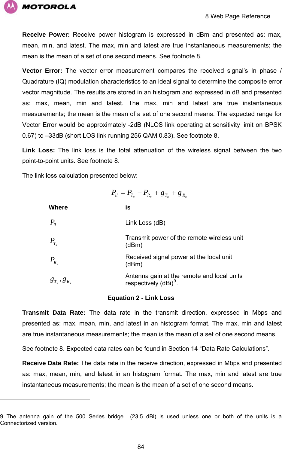     8 Web Page Reference  84xxxx RTRTll ggPPPReceive Power: Receive power histogram is expressed in dBm and presented as: max, mean, min, and latest. The max, min and latest are true instantaneous measurements; the mean is the mean of a set of one second means. See footnote 8.  Vector Error: The vector error measurement compares the received signal’s In phase / Quadrature (IQ) modulation characteristics to an ideal signal to determine the composite error vector magnitude. The results are stored in an histogram and expressed in dB and presented as: max, mean, min and latest. The max, min and latest are true instantaneous measurements; the mean is the mean of a set of one second means. The expected range for Vector Error would be approximately -2dB (NLOS link operating at sensitivity limit on BPSK 0.67) to –33dB (short LOS link running 256 QAM 0.83). See footnote 8. Link Loss: The link loss is the total attenuation of the wireless signal between the two point-to-point units. See footnote 8. The link loss calculation presented below: ++−= Where is llPxTPxRPxx RT gg ,                                                      Link Loss (dB)  Transmit power of the remote wireless unit (dBm)  Received signal power at the local unit (dBm)  Antenna gain at the remote and local units respectively (dBi)9.  Equation 2 - Link Loss Transmit Data Rate: The data rate in the transmit direction, expressed in Mbps and presented as: max, mean, min, and latest in an histogram format. The max, min and latest are true instantaneous measurements; the mean is the mean of a set of one second means. See footnote 8. Expected data rates can be found in Section 14 “Data Rate Calculations”.  Receive Data Rate: The data rate in the receive direction, expressed in Mbps and presented as: max, mean, min, and latest in an histogram format. The max, min and latest are true instantaneous measurements; the mean is the mean of a set of one second means.   9 The antenna gain of the 500 Series bridge  (23.5 dBi) is used unless one or both of the units is a Connectorized version.   