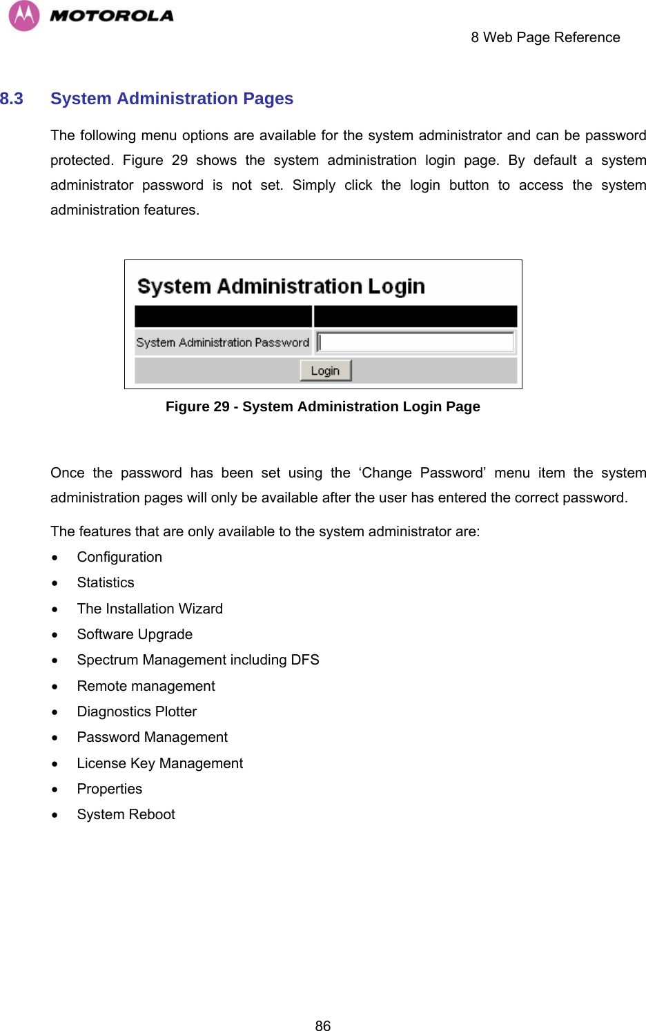     8 Web Page Reference  868.3  System Administration Pages  The following menu options are available for the system administrator and can be password protected.  Figure 29 shows the system administration login page. By default a system administrator password is not set. Simply click the login button to access the system administration features.    Figure 29 - System Administration Login Page  Once the password has been set using the ‘Change Password’ menu item the system administration pages will only be available after the user has entered the correct password. The features that are only available to the system administrator are: • Configuration • Statistics •  The Installation Wizard • Software Upgrade •  Spectrum Management including DFS • Remote management • Diagnostics Plotter • Password Management •  License Key Management • Properties • System Reboot 