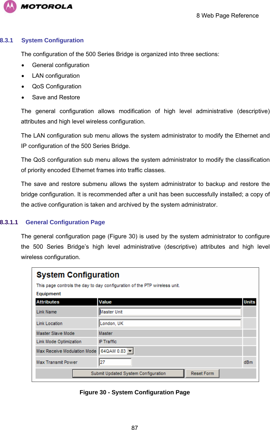    8 Web Page Reference  878.3.1  System Configuration The configuration of the 500 Series Bridge is organized into three sections: • General configuration • LAN configuration • QoS Configuration •  Save and Restore The general configuration allows modification of high level administrative (descriptive) attributes and high level wireless configuration. The LAN configuration sub menu allows the system administrator to modify the Ethernet and IP configuration of the 500 Series Bridge.  The QoS configuration sub menu allows the system administrator to modify the classification of priority encoded Ethernet frames into traffic classes. The save and restore submenu allows the system administrator to backup and restore the bridge configuration. It is recommended after a unit has been successfully installed; a copy of the active configuration is taken and archived by the system administrator. 8.3.1.1  General Configuration Page  The general configuration page (Figure 30) is used by the system administrator to configure the 500 Series Bridge’s high level administrative (descriptive) attributes and high level wireless configuration.  Figure 30 - System Configuration Page 
