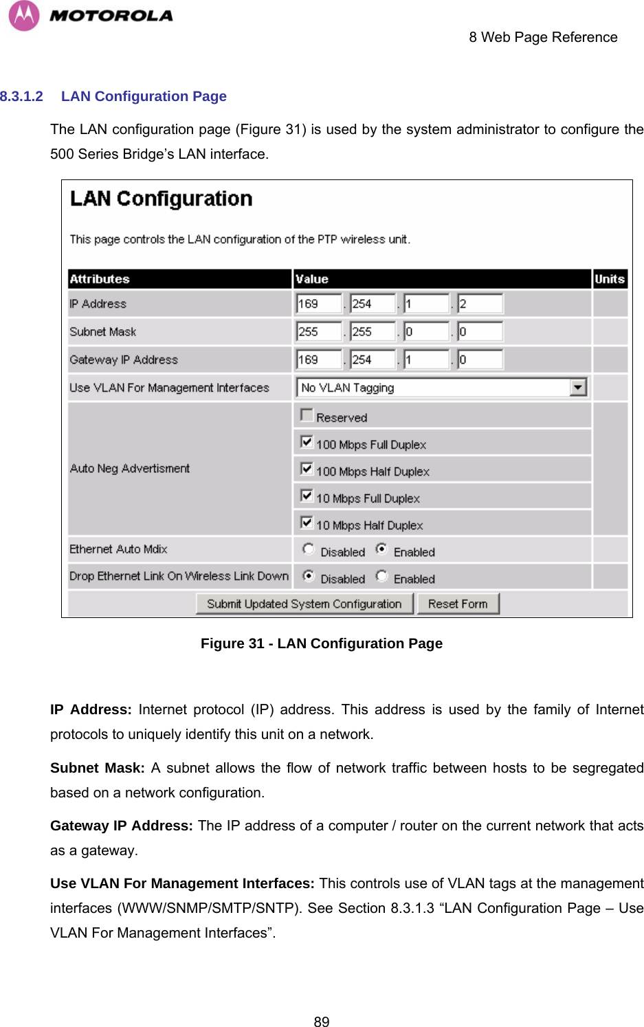     8 Web Page Reference  898.3.1.2  LAN Configuration Page The LAN configuration page (Figure 31) is used by the system administrator to configure the 500 Series Bridge’s LAN interface.  Figure 31 - LAN Configuration Page  IP Address: Internet protocol (IP) address. This address is used by the family of Internet protocols to uniquely identify this unit on a network.  Subnet Mask: A subnet allows the flow of network traffic between hosts to be segregated based on a network configuration.  Gateway IP Address: The IP address of a computer / router on the current network that acts as a gateway. Use VLAN For Management Interfaces: This controls use of VLAN tags at the management interfaces (WWW/SNMP/SMTP/SNTP). See Section 8.3.1.3 “LAN Configuration Page – Use VLAN For Management Interfaces”. 