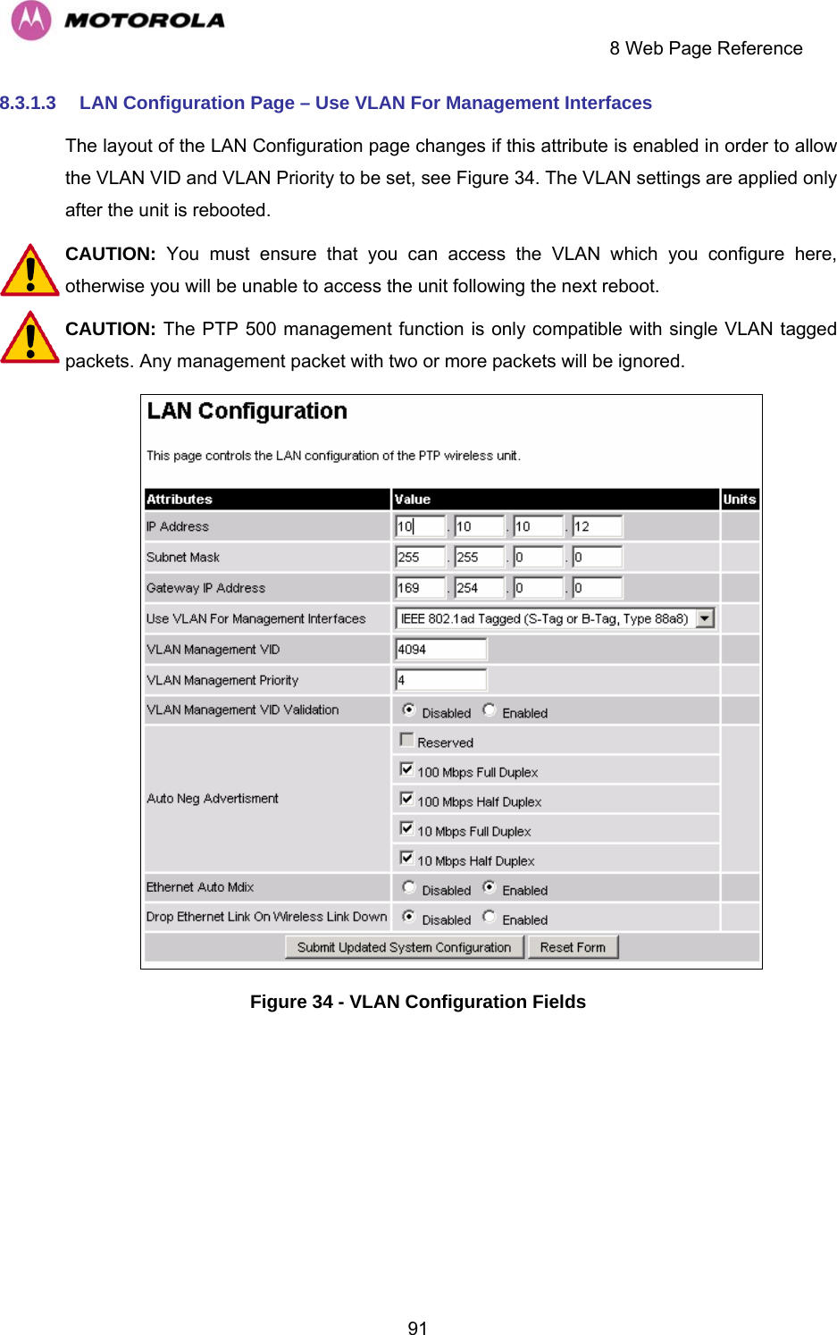     8 Web Page Reference  918.3.1.3  LAN Configuration Page – Use VLAN For Management Interfaces The layout of the LAN Configuration page changes if this attribute is enabled in order to allow the VLAN VID and VLAN Priority to be set, see Figure 34. The VLAN settings are applied only after the unit is rebooted. CAUTION:  You must ensure that you can access the VLAN which you configure here, otherwise you will be unable to access the unit following the next reboot. CAUTION: The PTP 500 management function is only compatible with single VLAN tagged packets. Any management packet with two or more packets will be ignored.  Figure 34 - VLAN Configuration Fields 