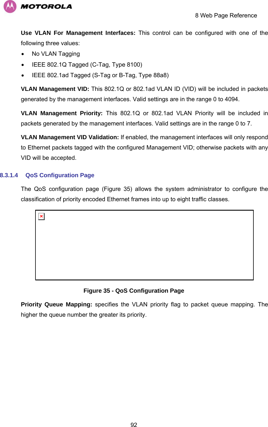     8 Web Page Reference  92Use VLAN For Management Interfaces: This control can be configured with one of the following three values: •  No VLAN Tagging •  IEEE 802.1Q Tagged (C-Tag, Type 8100) •  IEEE 802.1ad Tagged (S-Tag or B-Tag, Type 88a8) VLAN Management VID: This 802.1Q or 802.1ad VLAN ID (VID) will be included in packets generated by the management interfaces. Valid settings are in the range 0 to 4094. VLAN Management Priority: This 802.1Q or 802.1ad VLAN Priority will be included in packets generated by the management interfaces. Valid settings are in the range 0 to 7. VLAN Management VID Validation: If enabled, the management interfaces will only respond to Ethernet packets tagged with the configured Management VID; otherwise packets with any VID will be accepted. 8.3.1.4  QoS Configuration Page The QoS configuration page (Figure 35) allows the system administrator to configure the classification of priority encoded Ethernet frames into up to eight traffic classes.  Figure 35 - QoS Configuration Page Priority Queue Mapping: specifies the VLAN priority flag to packet queue mapping. The higher the queue number the greater its priority. 
