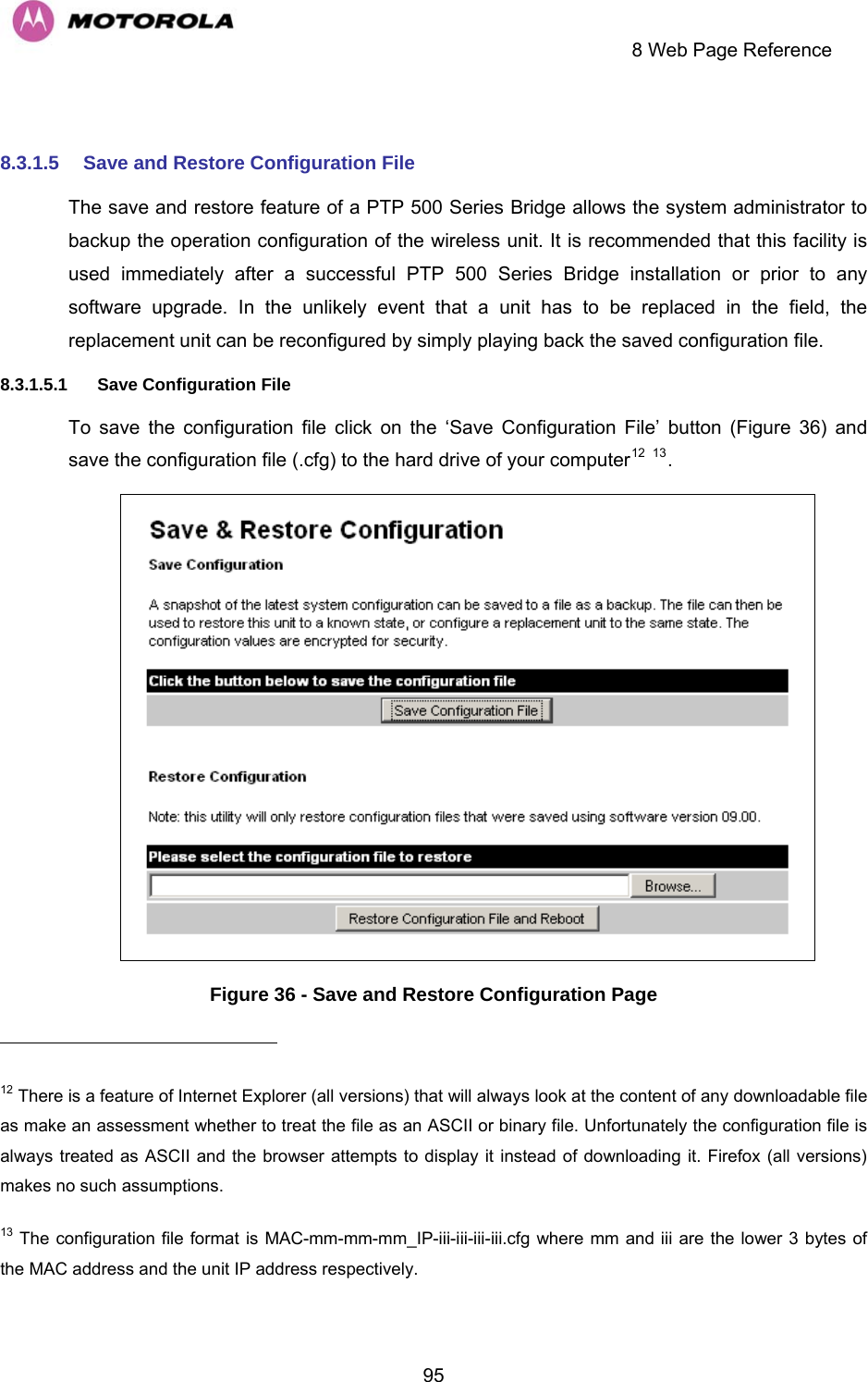     8 Web Page Reference  95 8.3.1.5  Save and Restore Configuration File The save and restore feature of a PTP 500 Series Bridge allows the system administrator to backup the operation configuration of the wireless unit. It is recommended that this facility is used immediately after a successful PTP 500 Series Bridge installation or prior to any software upgrade. In the unlikely event that a unit has to be replaced in the field, the replacement unit can be reconfigured by simply playing back the saved configuration file. 8.3.1.5.1  Save Configuration File To save the configuration file click on the ‘Save Configuration File’ button (Figure 36) and save the configuration file (.cfg) to the hard drive of your computer12 13.   Figure 36 - Save and Restore Configuration Page                                                       12 There is a feature of Internet Explorer (all versions) that will always look at the content of any downloadable file as make an assessment whether to treat the file as an ASCII or binary file. Unfortunately the configuration file is always treated as ASCII and the browser attempts to display it instead of downloading it. Firefox (all versions) makes no such assumptions. 13 The configuration file format is MAC-mm-mm-mm_IP-iii-iii-iii-iii.cfg where mm and iii are the lower 3 bytes of the MAC address and the unit IP address respectively. 
