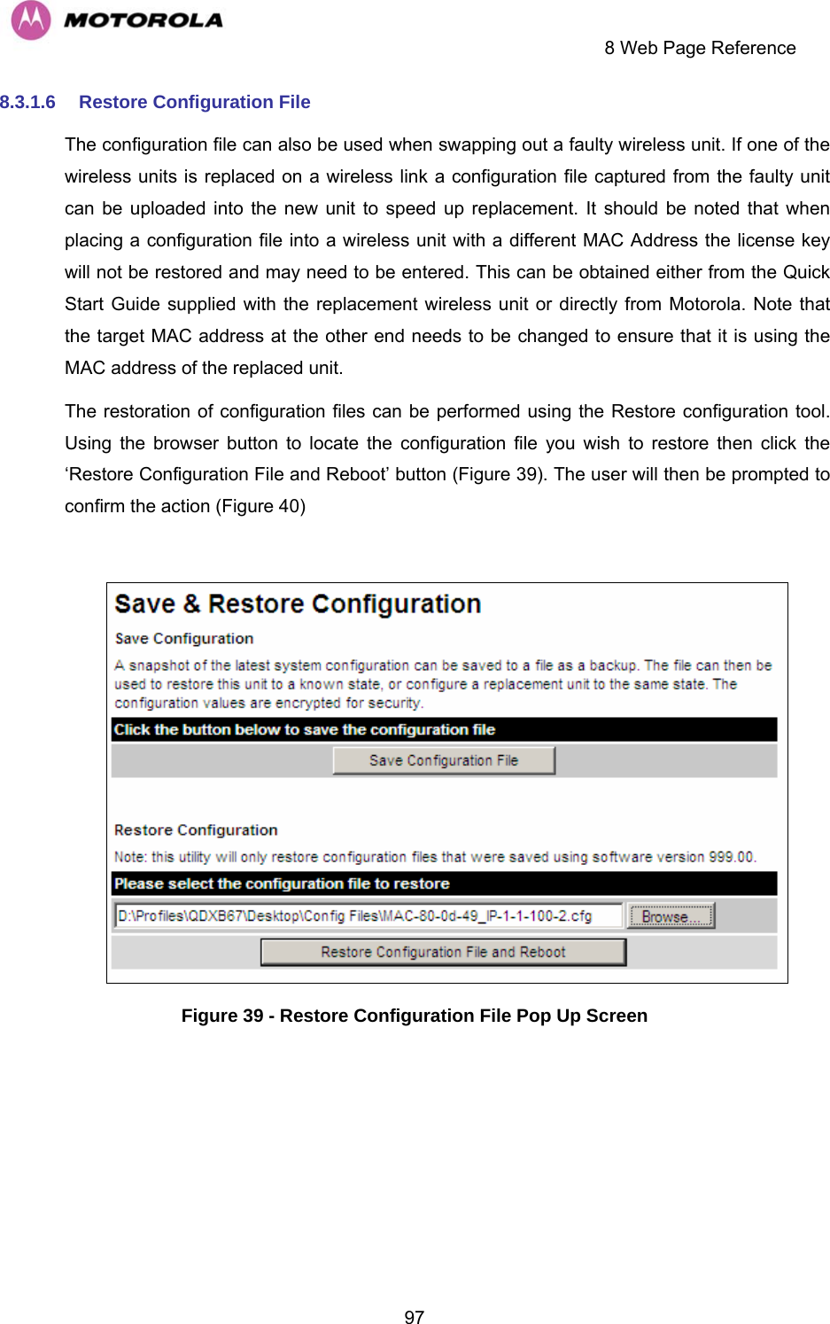     8 Web Page Reference  978.3.1.6  Restore Configuration File The configuration file can also be used when swapping out a faulty wireless unit. If one of the wireless units is replaced on a wireless link a configuration file captured from the faulty unit can be uploaded into the new unit to speed up replacement. It should be noted that when placing a configuration file into a wireless unit with a different MAC Address the license key will not be restored and may need to be entered. This can be obtained either from the Quick Start Guide supplied with the replacement wireless unit or directly from Motorola. Note that the target MAC address at the other end needs to be changed to ensure that it is using the MAC address of the replaced unit. The restoration of configuration files can be performed using the Restore configuration tool. Using the browser button to locate the configuration file you wish to restore then click the ‘Restore Configuration File and Reboot’ button (Figure 39). The user will then be prompted to confirm the action (Figure 40)   Figure 39 - Restore Configuration File Pop Up Screen 