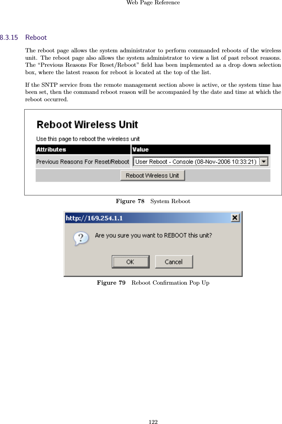 Web Page Reference1228.3.15 RebootThe reboot page allows the system administrator to perform commanded reboots of the wirelessunit. The reboot page also allows the system administrator to view a list of past reboot reasons.The “Previous Reasons For Reset/Reboot” ﬁeld has been implemented as a drop down selectionbox, where the latest reason for reboot is located at the top of the list.If the SNTP service from the remote management section above is active, or the system time hasbeen set, then the command reboot reason will be accompanied by the date and time at which thereboot occurred.Figure 78 System RebootFigure 79 Reboot Conﬁrmation Pop Up
