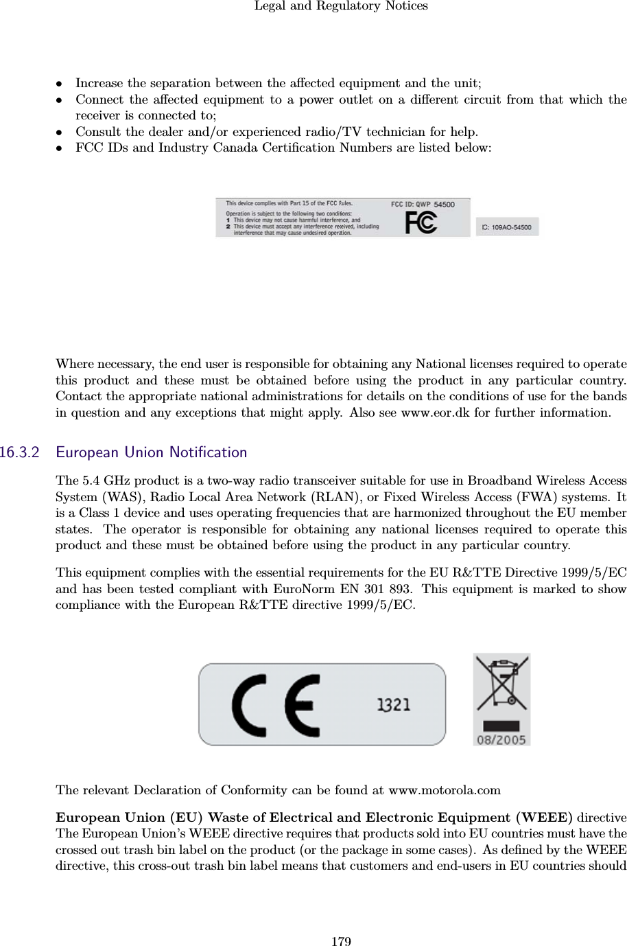 Legal and Regulatory Notices179•Increase the separation between the aﬀected equipment and the unit;•Connect the aﬀected equipment to a power outlet on a diﬀerent circuit from that which thereceiver is connected to;•Consult the dealer and/or experienced radio/TV technician for help.•FCC IDs and Industry Canada Certiﬁcation Numbers are listed below:Where necessary, the end user is responsible for obtaining any National licenses required to operatethis product and these must be obtained before using the product in any particular country.Contact the appropriate national administrations for details on the conditions of use for the bandsin question and any exceptions that might apply. Also see www.eor.dk for further information.16.3.2 European Union NotiﬁcationThe 5.4 GHz product is a two-way radio transceiver suitable for use in Broadband Wireless AccessSystem (WAS), Radio Local Area Network (RLAN), or Fixed Wireless Access (FWA) systems. Itis a Class 1 device and uses operating frequencies that are harmonized throughout the EU memberstates. The operator is responsible for obtaining any national licenses required to operate thisproduct and these must be obtained before using the product in any particular country.This equipment complies with the essential requirements for the EU R&amp;TTE Directive 1999/5/ECand has been tested compliant with EuroNorm EN 301 893. This equipment is marked to showcompliance with the European R&amp;TTE directive 1999/5/EC.The relevant Declaration of Conformity can be found at www.motorola.comEuropean Union (EU) Waste of Electrical and Electronic Equipment (WEEE) directiveThe European Union’s WEEE directive requires that products sold into EU countries must have thecrossed out trash bin label on the product (or the package in some cases). As deﬁned by the WEEEdirective, this cross-out trash bin label means that customers and end-users in EU countries should