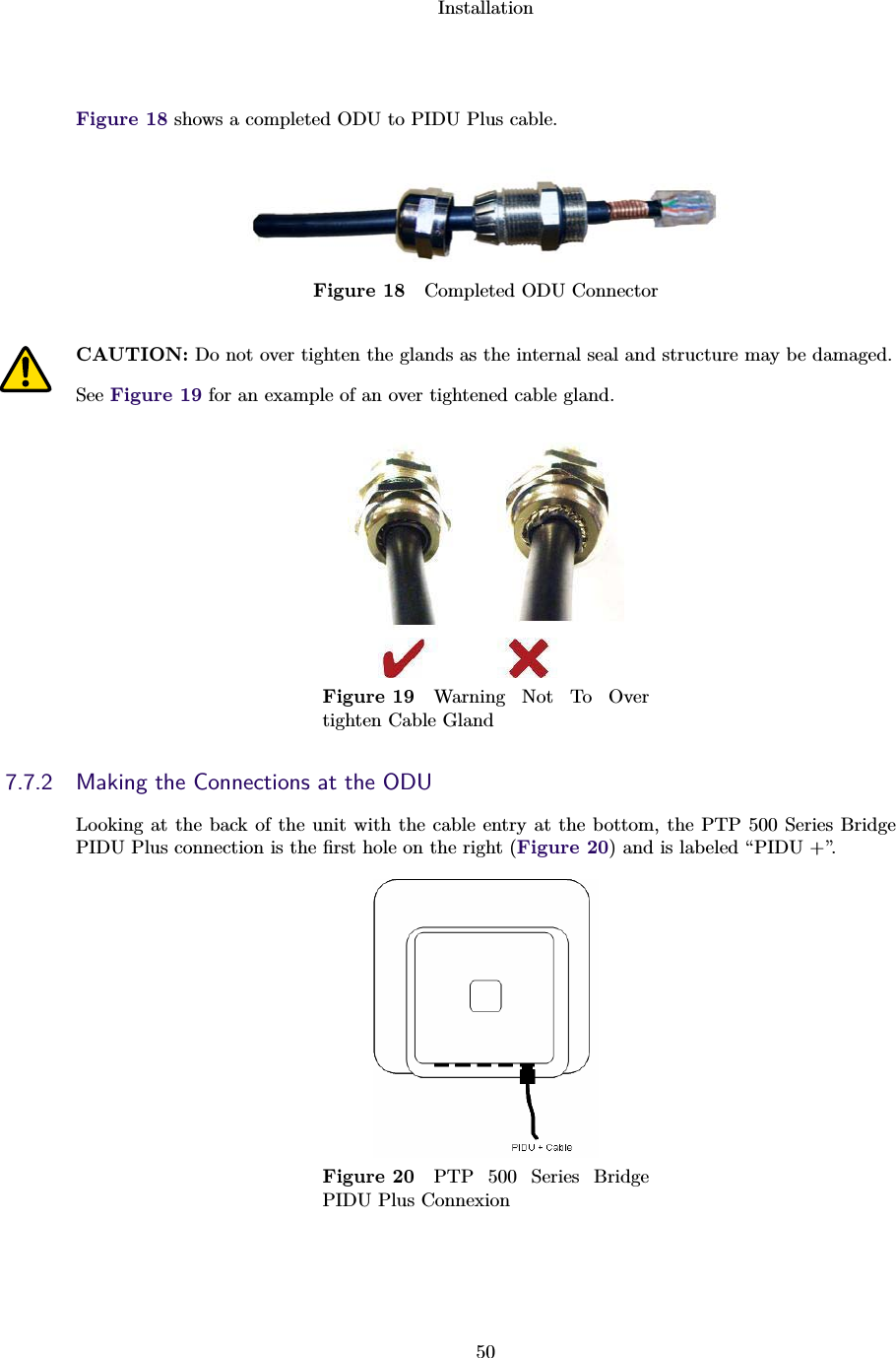 Installation50Figure 18 shows a completed ODU to PIDU Plus cable.Figure 18 Completed ODU ConnectorCAUTION: Do not over tighten the glands as the internal seal and structure may be damaged.See Figure 19 for an example of an over tightened cable gland.Figure 19 Warning Not To Overtighten Cable Gland7.7.2 Making the Connections at the ODULooking at the back of the unit with the cable entry at the bottom, the PTP 500 Series BridgePIDU Plus connection is the ﬁrst hole on the right (Figure 20) and is labeled “PIDU +”.Figure 20 PTP 500 Series BridgePIDU Plus Connexion