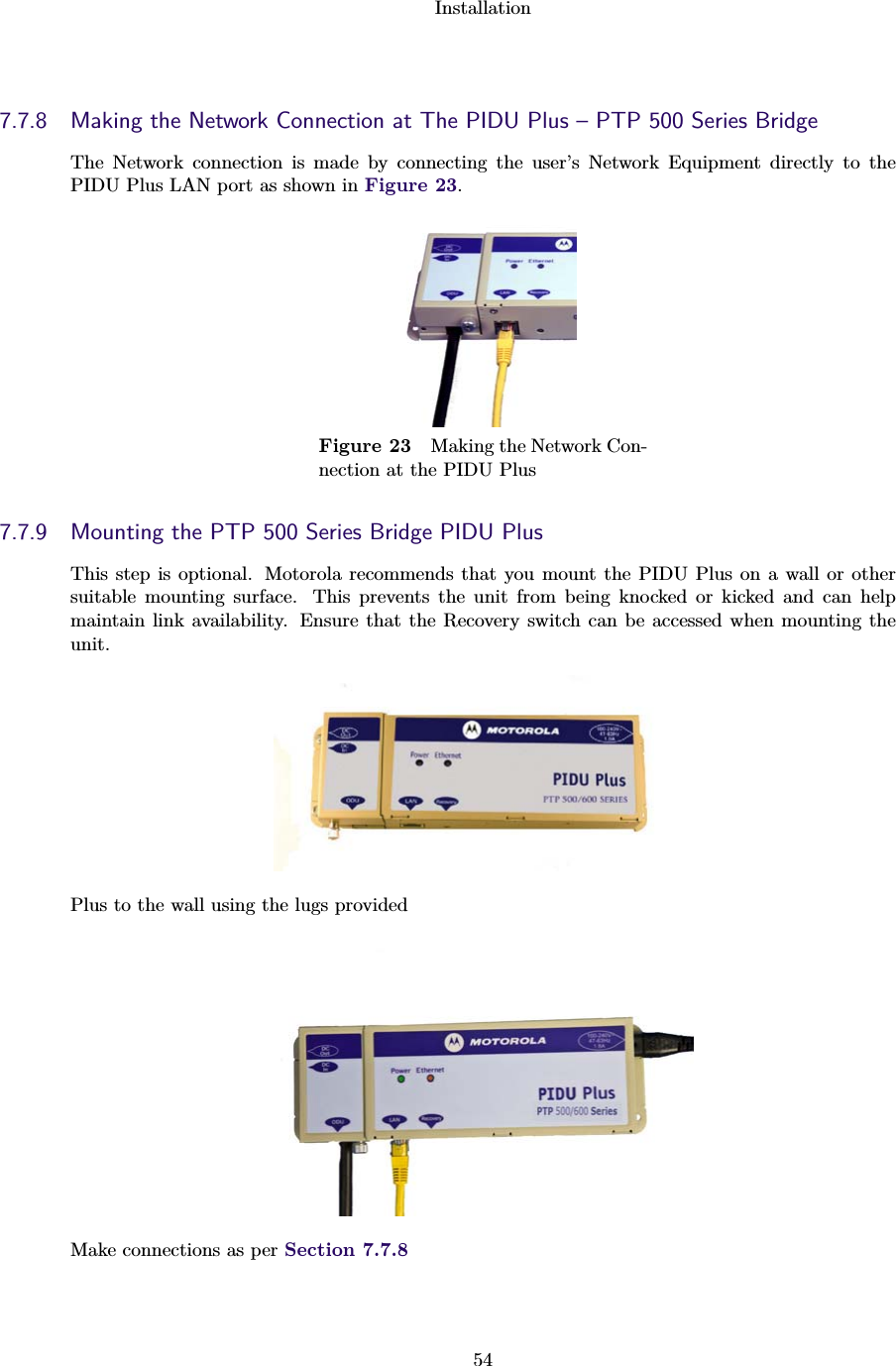 Installation547.7.8 Making the Network Connection at The PIDU Plus – PTP 500 Series BridgeThe Network connection is made by connecting the user’s Network Equipment directly to thePIDU Plus LAN port as shown in Figure 23.Figure 23 Making the Network Con-nection at the PIDU Plus7.7.9 Mounting the PTP 500 Series Bridge PIDU PlusThis step is optional. Motorola recommends that you mount the PIDU Plus on a wall or othersuitable mounting surface. This prevents the unit from being knocked or kicked and can helpmaintain link availability. Ensure that the Recovery switch can be accessed when mounting theunit.Plus to the wall using the lugs providedMake connections as per Section 7.7.8