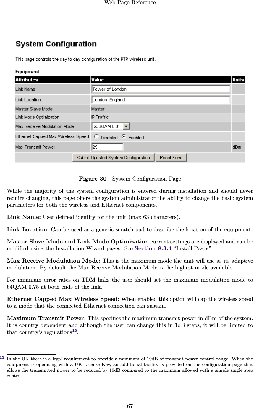 Web Page Reference67Figure 30 System Conﬁguration PageWhile the majority of the system conﬁguration is entered during installation and should neverrequire changing, this page oﬀers the system administrator the ability to change the basic systemparameters for both the wireless and Ethernet components.Link Name: User deﬁned identity for the unit (max 63 characters).Link Location: Can be used as a generic scratch pad to describe the location of the equipment.Master Slave Mode and Link Mode Optimization current settings are displayed and can bemodiﬁed using the Installation Wizard pages. See Section 8.3.4 “Install Pages”Max Receive Modulation Mode: This is the maximum mode the unit will use as its adaptivemodulation. By default the Max Receive Modulation Mode is the highest mode available.For minimum error rates on TDM links the user should set the maximum modulation mode to64QAM 0.75 at both ends of the link.Ethernet Capped Max Wireless Speed: When enabled this option will cap the wireless speedto a mode that the connected Ethernet connection can sustain.Maximum Transmit Power: This speciﬁes the maximum transmit power in dBm of the system.It is country dependent and although the user can change this in 1dB steps, it will be limited tothat country’s regulations13.In the UK there is a legal requirement to provide a minimum of 19dB of transmit power control range. When the13equipment is operating with a UK License Key, an additional facility is provided on the conﬁguration page thatallows the transmitted power to be reduced by 19dB compared to the maximum allowed with a simple single stepcontrol.