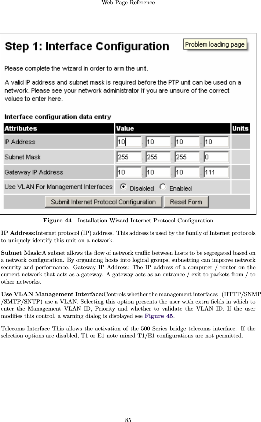 Web Page Reference85Figure 44 Installation Wizard Internet Protocol ConﬁgurationIP Address:Internet protocol (IP) address. This address is used by the family of Internet protocolsto uniquely identify this unit on a network.Subnet Mask:A subnet allows the ﬂow of network traﬃc between hosts to be segregated based ona network conﬁguration. By organizing hosts into logical groups, subnetting can improve networksecurity and performance. Gateway IP Address: The IP address of a computer / router on thecurrent network that acts as a gateway. A gateway acts as an entrance / exit to packets from / toother networks.Use VLAN Management Interface:Controls whether the management interfaces (HTTP/SNMP/SMTP/SNTP) use a VLAN. Selecting this option presents the user with extra ﬁelds in which toenter the Management VLAN ID, Priority and whether to validate the VLAN ID. If the usermodiﬁes this control, a warning dialog is displayed see Figure 45.Telecoms Interface This allows the activation of the 500 Series bridge telecoms interface. If theselection options are disabled, T1 or E1 note mixed T1/E1 conﬁgurations are not permitted.