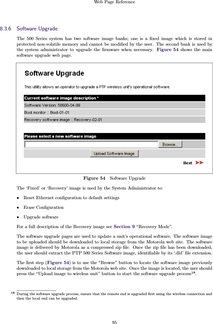 Web Page Reference958.3.6 Software UpgradeThe 500 Series system has two software image banks; one is a ﬁxed image which is stored inprotected non-volatile memory and cannot be modiﬁed by the user. The second bank is used bythe system administrator to upgrade the ﬁrmware when necessary. Figure 54 shows the mainsoftware upgrade web page.Figure 54 Software UpgradeThe ‘Fixed’ or ‘Recovery’ image is used by the System Administrator to:•Reset Ethernet conﬁguration to default settings•Erase Conﬁguration•Upgrade softwareFor a full description of the Recovery image see Section 9 “Recovery Mode”.The software upgrade pages are used to update a unit’s operational software. The software imageto be uploaded should be downloaded to local storage from the Motorola web site. The softwareimage is delivered by Motorola as a compressed zip ﬁle. Once the zip ﬁle has been downloaded,the user should extract the PTP 500 Series Software image, identiﬁable by its ‘.dld’ ﬁle extension.The ﬁrst step (Figure 54) is to use the “Browse” button to locate the software image previouslydownloaded to local storage from the Motorola web site. Once the image is located, the user shouldpress the “Upload image to wireless unit” button to start the software upgrade process18.During the software upgrade process, ensure that the remote end is upgraded ﬁrst using the wireless connection and18then the local end can be upgraded.