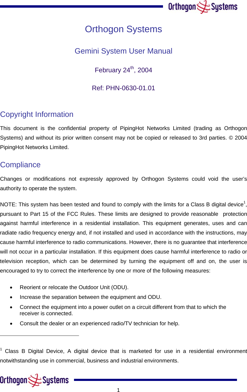      Orthogon Systems Gemini System User Manual  February 24th, 2004  Ref: PHN-0630-01.01  Copyright Information  This document is the confidential property of PipingHot Networks Limited (trading as Orthogon Systems) and without its prior written consent may not be copied or released to 3rd parties. © 2004 PipingHot Networks Limited.  Compliance  Changes or modifications not expressly approved by Orthogon Systems could void the user’s authority to operate the system.  NOTE: This system has been tested and found to comply with the limits for a Class B digital device1, pursuant to Part 15 of the FCC Rules. These limits are designed to provide reasonable  protection against harmful interference in a residential installation. This equipment generates, uses and can radiate radio frequency energy and, if not installed and used in accordance with the instructions, may cause harmful interference to radio communications. However, there is no guarantee that interference will not occur in a particular installation. If this equipment does cause harmful interference to radio or television reception, which can be determined by turning the equipment off and on, the user is encouraged to try to correct the interference by one or more of the following measures:  •  Reorient or relocate the Outdoor Unit (ODU).  •  Increase the separation between the equipment and ODU.  •  Connect the equipment into a power outlet on a circuit different from that to which the receiver is connected.  •  Consult the dealer or an experienced radio/TV technician for help.                                                        1 Class B Digital Device, A digital device that is marketed for use in a residential environment notwithstanding use in commercial, business and industrial environments.      1
