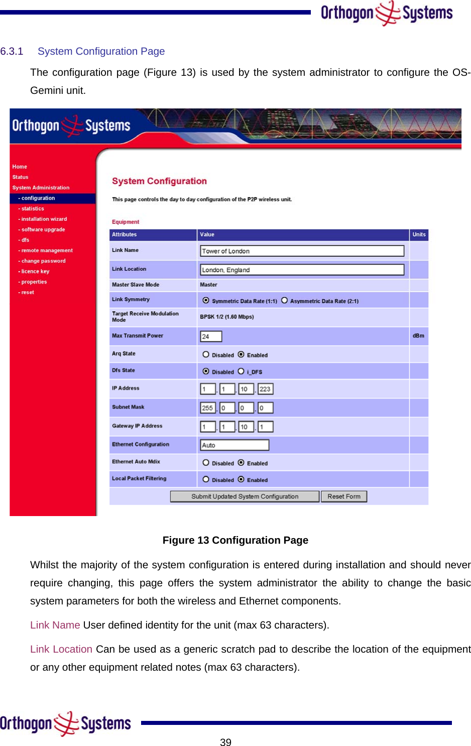           396.3.1  System Configuration Page  The configuration page (Figure 13) is used by the system administrator to configure the OS-Gemini unit.  Figure 13 Configuration Page Whilst the majority of the system configuration is entered during installation and should never require changing, this page offers the system administrator the ability to change the basic system parameters for both the wireless and Ethernet components.  Link Name User defined identity for the unit (max 63 characters).  Link Location Can be used as a generic scratch pad to describe the location of the equipment or any other equipment related notes (max 63 characters).  