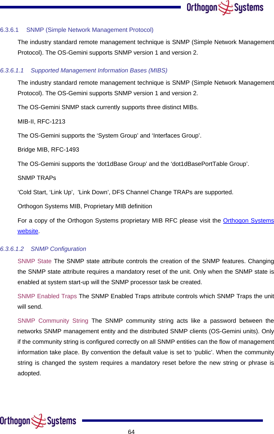           646.3.6.1  SNMP (Simple Network Management Protocol) The industry standard remote management technique is SNMP (Simple Network Management Protocol). The OS-Gemini supports SNMP version 1 and version 2. 6.3.6.1.1 Supported Management Information Bases (MIBS) The industry standard remote management technique is SNMP (Simple Network Management Protocol). The OS-Gemini supports SNMP version 1 and version 2. The OS-Gemini SNMP stack currently supports three distinct MIBs. MIB-II, RFC-1213 The OS-Gemini supports the ‘System Group’ and ‘Interfaces Group’. Bridge MIB, RFC-1493 The OS-Gemini supports the ‘dot1dBase Group’ and the ‘dot1dBasePortTable Group’. SNMP TRAPs ‘Cold Start, ‘Link Up’,  &apos;Link Down’, DFS Channel Change TRAPs are supported. Orthogon Systems MIB, Proprietary MIB definition For a copy of the Orthogon Systems proprietary MIB RFC please visit the Orthogon Systems website. 6.3.6.1.2 SNMP Configuration SNMP State The SNMP state attribute controls the creation of the SNMP features. Changing the SNMP state attribute requires a mandatory reset of the unit. Only when the SNMP state is enabled at system start-up will the SNMP processor task be created. SNMP Enabled Traps The SNMP Enabled Traps attribute controls which SNMP Traps the unit will send. SNMP Community String The SNMP community string acts like a password between the networks SNMP management entity and the distributed SNMP clients (OS-Gemini units). Only if the community string is configured correctly on all SNMP entities can the flow of management information take place. By convention the default value is set to ‘public’. When the community string is changed the system requires a mandatory reset before the new string or phrase is adopted. 