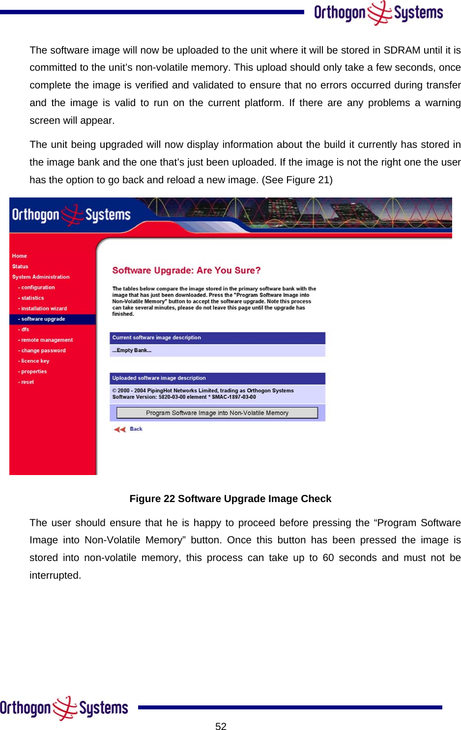           52The software image will now be uploaded to the unit where it will be stored in SDRAM until it is committed to the unit’s non-volatile memory. This upload should only take a few seconds, once complete the image is verified and validated to ensure that no errors occurred during transfer and the image is valid to run on the current platform. If there are any problems a warning screen will appear.  The unit being upgraded will now display information about the build it currently has stored in the image bank and the one that’s just been uploaded. If the image is not the right one the user has the option to go back and reload a new image. (See Figure 21)   Figure 22 Software Upgrade Image Check The user should ensure that he is happy to proceed before pressing the “Program Software Image into Non-Volatile Memory” button. Once this button has been pressed the image is stored into non-volatile memory, this process can take up to 60 seconds and must not be interrupted. 