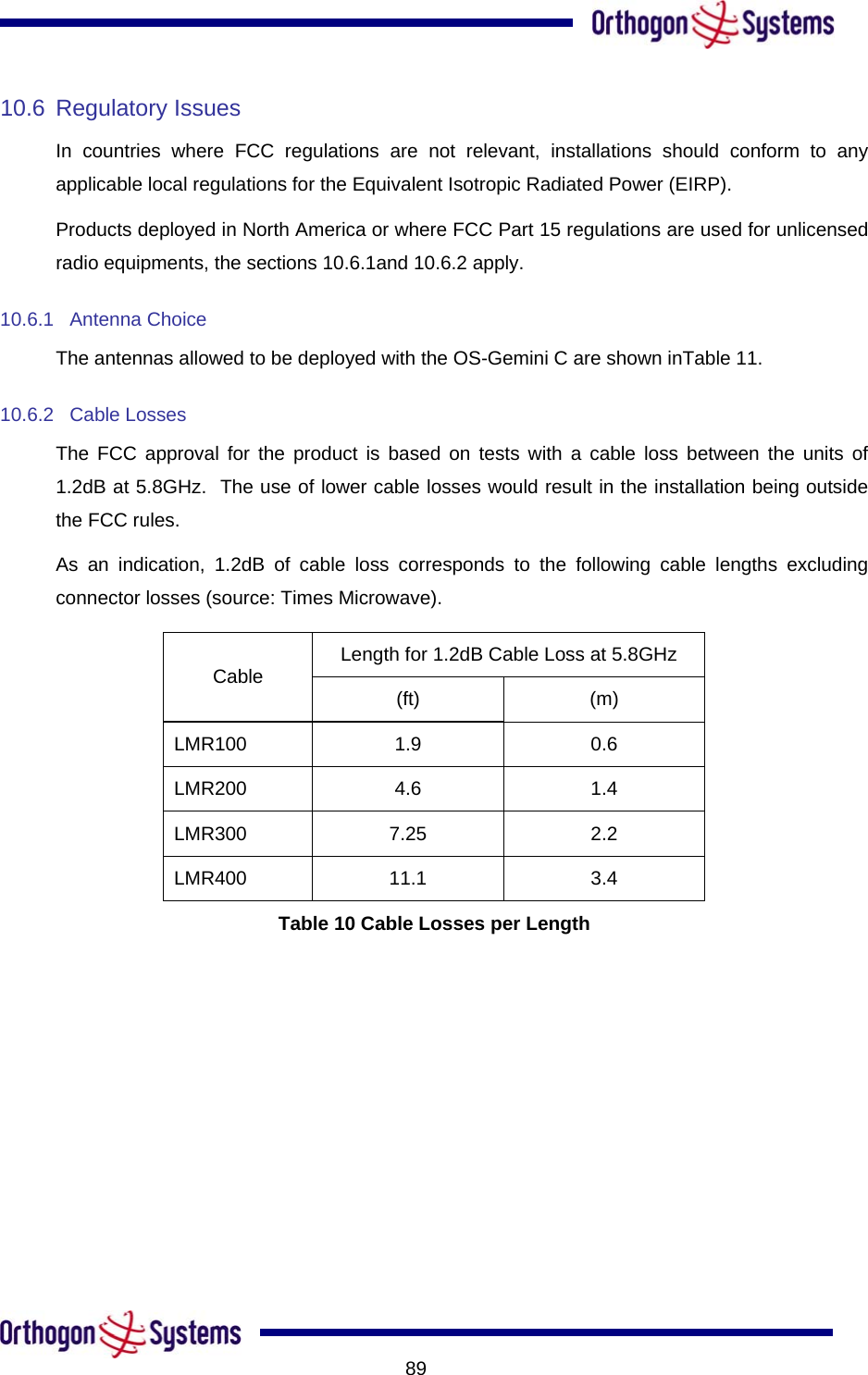           8910.6 Regulatory Issues In countries where FCC regulations are not relevant, installations should conform to any applicable local regulations for the Equivalent Isotropic Radiated Power (EIRP). Products deployed in North America or where FCC Part 15 regulations are used for unlicensed radio equipments, the sections 10.6.1and 10.6.2 apply. 10.6.1 Antenna Choice The antennas allowed to be deployed with the OS-Gemini C are shown inTable 11. 10.6.2 Cable Losses The FCC approval for the product is based on tests with a cable loss between the units of 1.2dB at 5.8GHz.  The use of lower cable losses would result in the installation being outside the FCC rules. As an indication, 1.2dB of cable loss corresponds to the following cable lengths excluding connector losses (source: Times Microwave). Length for 1.2dB Cable Loss at 5.8GHz Cable  (ft) (m) LMR100 1.9  0.6 LMR200 4.6  1.4 LMR300 7.25  2.2 LMR400 11.1  3.4 Table 10 Cable Losses per Length 