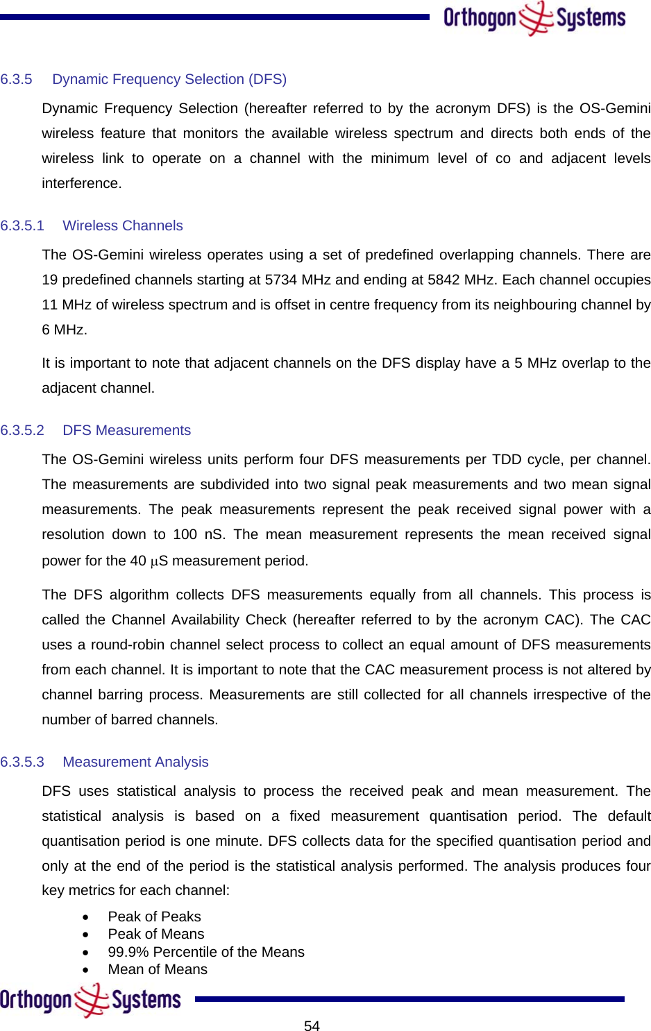           546.3.5  Dynamic Frequency Selection (DFS) Dynamic Frequency Selection (hereafter referred to by the acronym DFS) is the OS-Gemini wireless feature that monitors the available wireless spectrum and directs both ends of the wireless link to operate on a channel with the minimum level of co and adjacent levels interference. 6.3.5.1 Wireless Channels The OS-Gemini wireless operates using a set of predefined overlapping channels. There are 19 predefined channels starting at 5734 MHz and ending at 5842 MHz. Each channel occupies 11 MHz of wireless spectrum and is offset in centre frequency from its neighbouring channel by 6 MHz. It is important to note that adjacent channels on the DFS display have a 5 MHz overlap to the adjacent channel. 6.3.5.2 DFS Measurements The OS-Gemini wireless units perform four DFS measurements per TDD cycle, per channel. The measurements are subdivided into two signal peak measurements and two mean signal measurements. The peak measurements represent the peak received signal power with a resolution down to 100 nS. The mean measurement represents the mean received signal power for the 40 µS measurement period. The DFS algorithm collects DFS measurements equally from all channels. This process is called the Channel Availability Check (hereafter referred to by the acronym CAC). The CAC uses a round-robin channel select process to collect an equal amount of DFS measurements from each channel. It is important to note that the CAC measurement process is not altered by channel barring process. Measurements are still collected for all channels irrespective of the number of barred channels. 6.3.5.3 Measurement Analysis DFS uses statistical analysis to process the received peak and mean measurement. The statistical analysis is based on a fixed measurement quantisation period. The default quantisation period is one minute. DFS collects data for the specified quantisation period and only at the end of the period is the statistical analysis performed. The analysis produces four key metrics for each channel: •  Peak of Peaks •  Peak of Means •  99.9% Percentile of the Means •  Mean of Means 