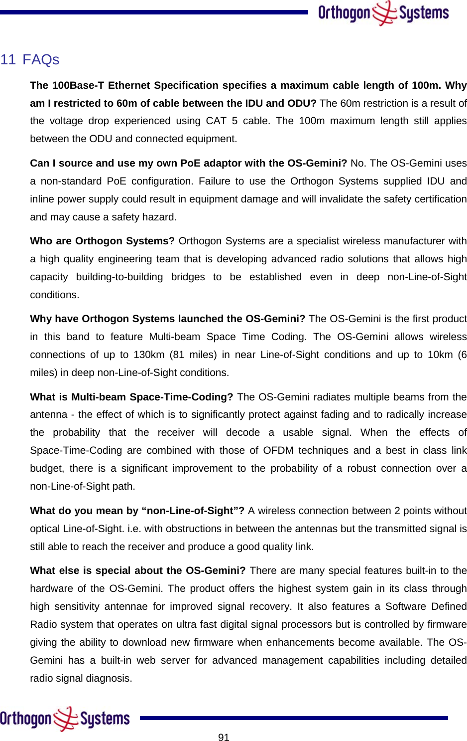           9111 FAQs  The 100Base-T Ethernet Specification specifies a maximum cable length of 100m. Why am I restricted to 60m of cable between the IDU and ODU? The 60m restriction is a result of the voltage drop experienced using CAT 5 cable. The 100m maximum length still applies between the ODU and connected equipment. Can I source and use my own PoE adaptor with the OS-Gemini? No. The OS-Gemini uses a non-standard PoE configuration. Failure to use the Orthogon Systems supplied IDU and inline power supply could result in equipment damage and will invalidate the safety certification and may cause a safety hazard.  Who are Orthogon Systems? Orthogon Systems are a specialist wireless manufacturer with a high quality engineering team that is developing advanced radio solutions that allows high capacity building-to-building bridges to be established even in deep non-Line-of-Sight conditions.  Why have Orthogon Systems launched the OS-Gemini? The OS-Gemini is the first product in this band to feature Multi-beam Space Time Coding. The OS-Gemini allows wireless connections of up to 130km (81 miles) in near Line-of-Sight conditions and up to 10km (6 miles) in deep non-Line-of-Sight conditions. What is Multi-beam Space-Time-Coding? The OS-Gemini radiates multiple beams from the antenna - the effect of which is to significantly protect against fading and to radically increase the probability that the receiver will decode a usable signal. When the effects of Space-Time-Coding are combined with those of OFDM techniques and a best in class link budget, there is a significant improvement to the probability of a robust connection over a non-Line-of-Sight path. What do you mean by “non-Line-of-Sight”? A wireless connection between 2 points without optical Line-of-Sight. i.e. with obstructions in between the antennas but the transmitted signal is still able to reach the receiver and produce a good quality link. What else is special about the OS-Gemini? There are many special features built-in to the hardware of the OS-Gemini. The product offers the highest system gain in its class through high sensitivity antennae for improved signal recovery. It also features a Software Defined Radio system that operates on ultra fast digital signal processors but is controlled by firmware giving the ability to download new firmware when enhancements become available. The OS-Gemini has a built-in web server for advanced management capabilities including detailed radio signal diagnosis.  