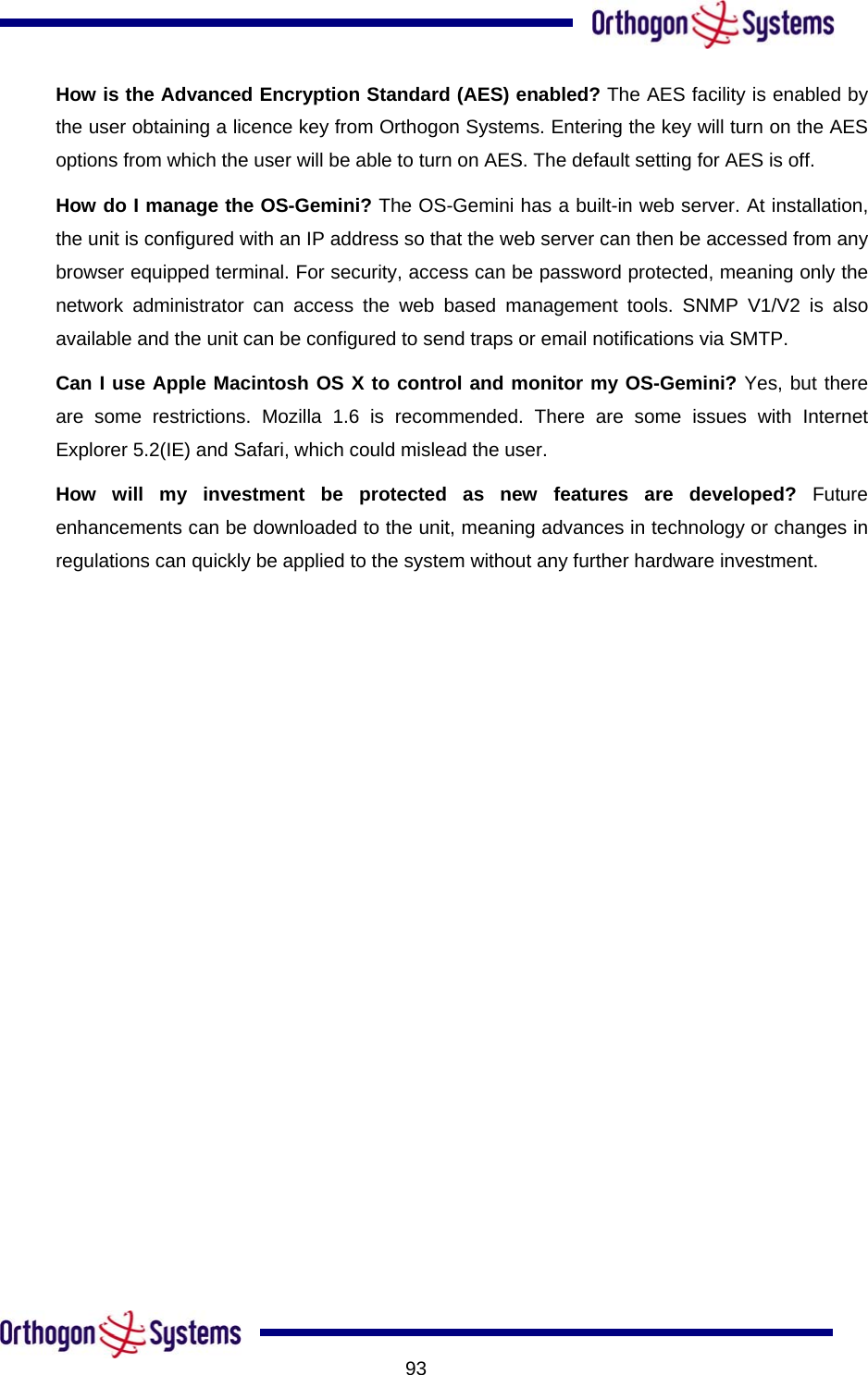           93How is the Advanced Encryption Standard (AES) enabled? The AES facility is enabled by the user obtaining a licence key from Orthogon Systems. Entering the key will turn on the AES options from which the user will be able to turn on AES. The default setting for AES is off. ools. SNMP V1/V2 is also hich could mislead the user. How do I manage the OS-Gemini? The OS-Gemini has a built-in web server. At installation, the unit is configured with an IP address so that the web server can then be accessed from any browser equipped terminal. For security, access can be password protected, meaning only the network administrator can access the web based management tavailable and the unit can be configured to send traps or email notifications via SMTP. Can I use Apple Macintosh OS X to control and monitor my OS-Gemini? Yes, but there are some restrictions. Mozilla 1.6 is recommended. There are some issues with Internet Explorer 5.2(IE) and Safari, wHow will my investment be protected as new features are developed? Future enhancements can be downloaded to the unit, meaning advances in technology or changes in regulations can quickly be applied to the system without any further hardware investment.  