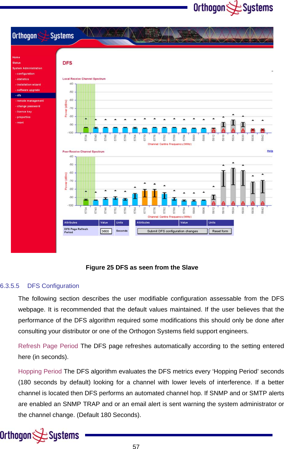           57 Figure 25 DFS as seen from the Slave 6.3.5.5 DFS Configuration The following section describes the user modifiable configuration assessable from the DFS webpage. It is recommended that the default values maintained. If the user believes that the performance of the DFS algorithm required some modifications this should only be done after consulting your distributor or one of the Orthogon Systems field support engineers. Refresh Page Period The DFS page refreshes automatically according to the setting entered here (in seconds).  Hopping Period The DFS algorithm evaluates the DFS metrics every ‘Hopping Period’ seconds (180 seconds by default) looking for a channel with lower levels of interference. If a better channel is located then DFS performs an automated channel hop. If SNMP and or SMTP alerts are enabled an SNMP TRAP and or an email alert is sent warning the system administrator or the channel change. (Default 180 Seconds). 