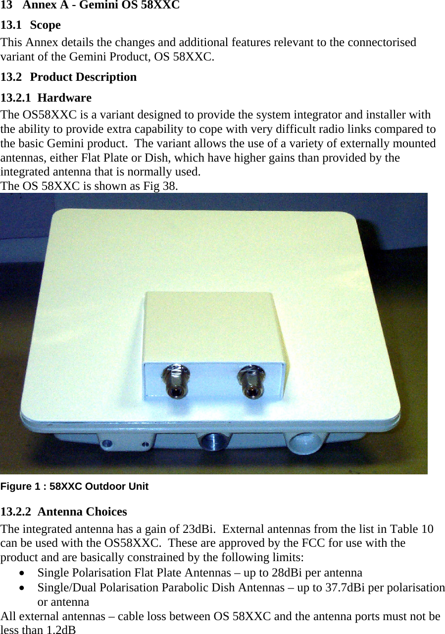 13  Annex A - Gemini OS 58XXC 13.1 Scope This Annex details the changes and additional features relevant to the connectorised variant of the Gemini Product, OS 58XXC. 13.2 Product Description 13.2.1 Hardware The OS58XXC is a variant designed to provide the system integrator and installer with the ability to provide extra capability to cope with very difficult radio links compared to the basic Gemini product.  The variant allows the use of a variety of externally mounted antennas, either Flat Plate or Dish, which have higher gains than provided by the integrated antenna that is normally used. The OS 58XXC is shown as Fig 38.  Figure 1 : 58XXC Outdoor Unit 13.2.2 Antenna Choices The integrated antenna has a gain of 23dBi.  External antennas from the list in Table 10 can be used with the OS58XXC.  These are approved by the FCC for use with the product and are basically constrained by the following limits: •  Single Polarisation Flat Plate Antennas – up to 28dBi per antenna •  Single/Dual Polarisation Parabolic Dish Antennas – up to 37.7dBi per polarisation or antenna All external antennas – cable loss between OS 58XXC and the antenna ports must not be less than 1.2dB 