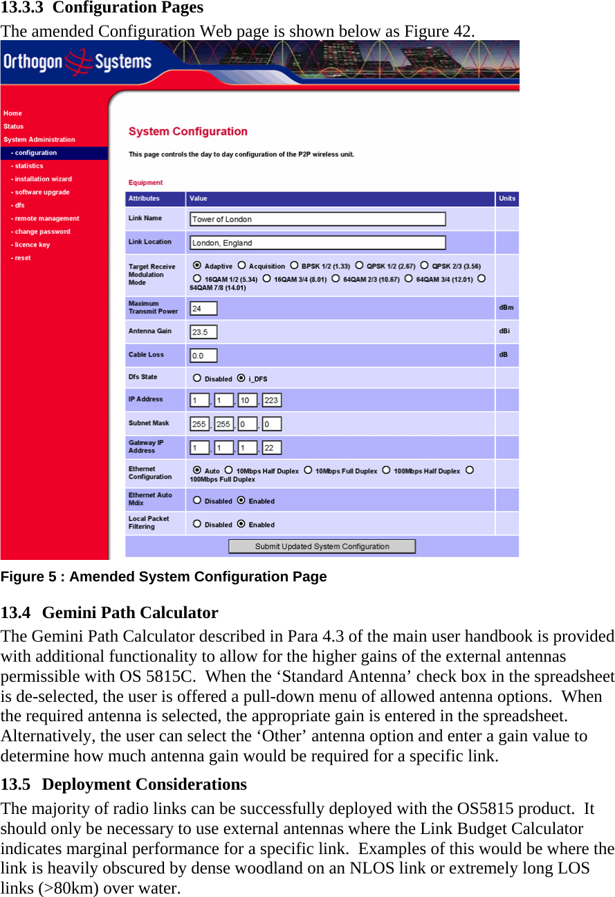 13.3.3 Configuration Pages The amended Configuration Web page is shown below as Figure 42.  Figure 5 : Amended System Configuration Page 13.4  Gemini Path Calculator The Gemini Path Calculator described in Para 4.3 of the main user handbook is provided with additional functionality to allow for the higher gains of the external antennas permissible with OS 5815C.  When the ‘Standard Antenna’ check box in the spreadsheet is de-selected, the user is offered a pull-down menu of allowed antenna options.  When the required antenna is selected, the appropriate gain is entered in the spreadsheet. Alternatively, the user can select the ‘Other’ antenna option and enter a gain value to determine how much antenna gain would be required for a specific link. 13.5 Deployment Considerations The majority of radio links can be successfully deployed with the OS5815 product.  It should only be necessary to use external antennas where the Link Budget Calculator indicates marginal performance for a specific link.  Examples of this would be where the link is heavily obscured by dense woodland on an NLOS link or extremely long LOS links (&gt;80km) over water. 
