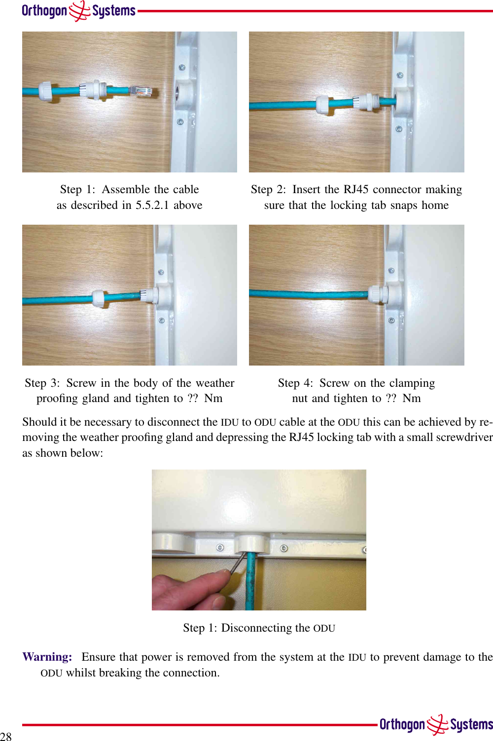 28Step 1: Assemble the cableas described in 5.5.2.1 aboveStep 2: Insert the RJ45 connector makingsure that the locking tab snaps homeStep 3: Screw in the body of the weatherprooﬁng gland and tighten to ?? NmStep 4: Screw on the clampingnut and tighten to ?? NmShould it be necessary to disconnect the IDU to ODU cable at the ODU this can be achieved by re-moving the weather prooﬁng gland and depressing the RJ45 locking tab with a small screwdriveras shown below:Step 1: Disconnecting the ODUWarning: Ensure that power is removed from the system at the IDU to prevent damage to theODU whilst breaking the connection.