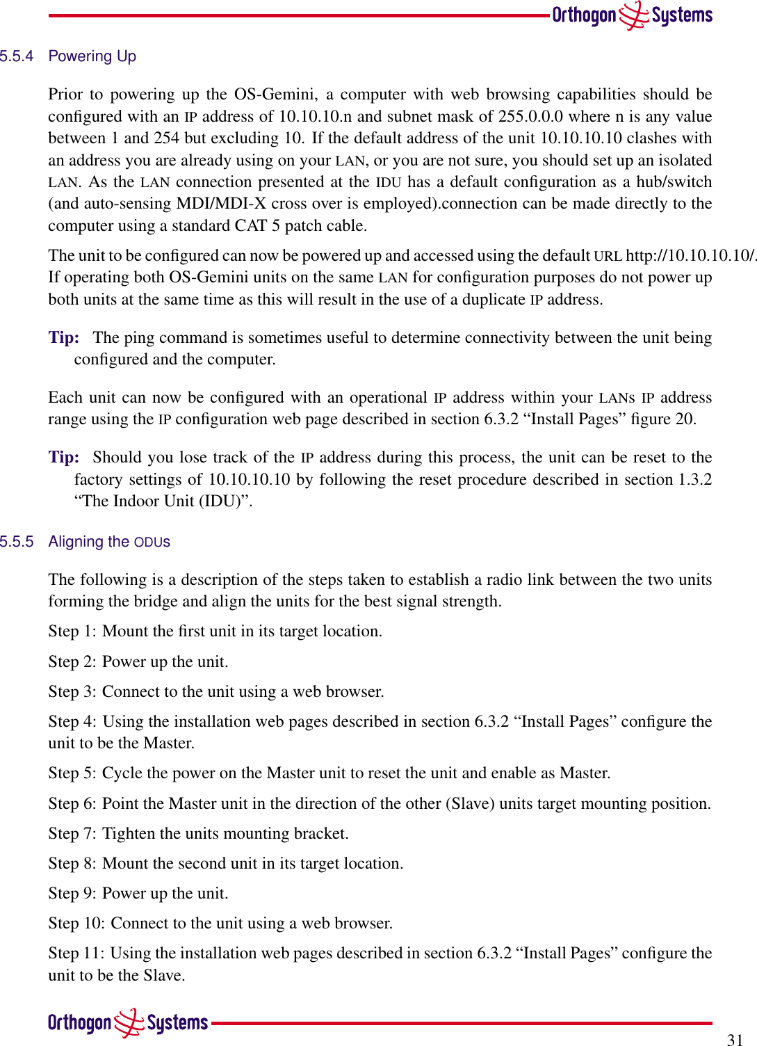 315.5.4 Powering UpPrior to powering up the OS-Gemini, a computer with web browsing capabilities should beconﬁgured with an IP address of 10.10.10.n and subnet mask of 255.0.0.0 where n is any valuebetween 1 and 254 but excluding 10. If the default address of the unit 10.10.10.10 clashes withan address you are already using on your LAN, or you are not sure, you should set up an isolatedLAN. As the LAN connection presented at the IDU has a default conﬁguration as a hub/switch(and auto-sensing MDI/MDI-X cross over is employed).connection can be made directly to thecomputer using a standard CAT 5 patch cable.The unit to be conﬁgured can now be powered up and accessed using the default URL http://10.10.10.10/.If operating both OS-Gemini units on the same LAN for conﬁguration purposes do not power upboth units at the same time as this will result in the use of a duplicate IP address.Tip: The ping command is sometimes useful to determine connectivity between the unit beingconﬁgured and the computer.Each unit can now be conﬁgured with an operational IP address within your LANsIP addressrange using the IP conﬁguration web page described in section 6.3.2 “Install Pages” ﬁgure 20.Tip: Should you lose track of the IP address during this process, the unit can be reset to thefactory settings of 10.10.10.10 by following the reset procedure described in section 1.3.2“The Indoor Unit (IDU)”.5.5.5 Aligning the ODUsThe following is a description of the steps taken to establish a radio link between the two unitsforming the bridge and align the units for the best signal strength.Step 1: Mount the ﬁrst unit in its target location.Step 2: Power up the unit.Step 3: Connect to the unit using a web browser.Step 4: Using the installation web pages described in section 6.3.2 “Install Pages” conﬁgure theunit to be the Master.Step 5: Cycle the power on the Master unit to reset the unit and enable as Master.Step 6: Point the Master unit in the direction of the other (Slave) units target mounting position.Step 7: Tighten the units mounting bracket.Step 8: Mount the second unit in its target location.Step 9: Power up the unit.Step 10: Connect to the unit using a web browser.Step 11: Using the installation web pages described in section 6.3.2 “Install Pages” conﬁgure theunit to be the Slave.