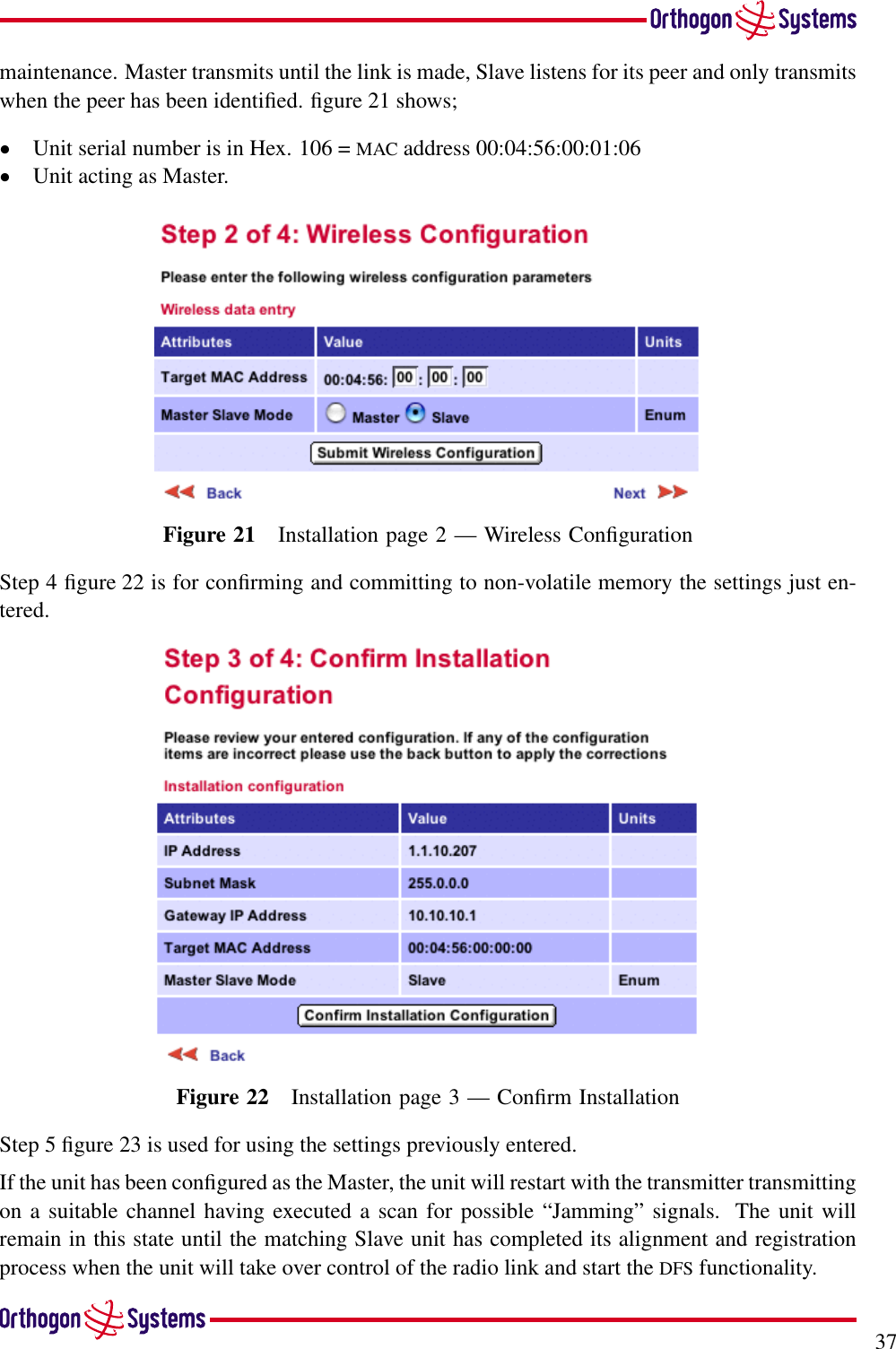 37maintenance. Master transmits until the link is made, Slave listens for its peer and only transmitswhen the peer has been identiﬁed. ﬁgure 21 shows;•Unit serial number is in Hex. 106 = MAC address 00:04:56:00:01:06•Unit acting as Master.Figure 21 Installation page 2 — Wireless ConﬁgurationStep 4 ﬁgure 22 is for conﬁrming and committing to non-volatile memory the settings just en-tered.Figure 22 Installation page 3 — Conﬁrm InstallationStep 5 ﬁgure 23 is used for using the settings previously entered.If the unit has been conﬁgured as the Master, the unit will restart with the transmitter transmittingon a suitable channel having executed a scan for possible “Jamming” signals. The unit willremain in this state until the matching Slave unit has completed its alignment and registrationprocess when the unit will take over control of the radio link and start the DFS functionality.