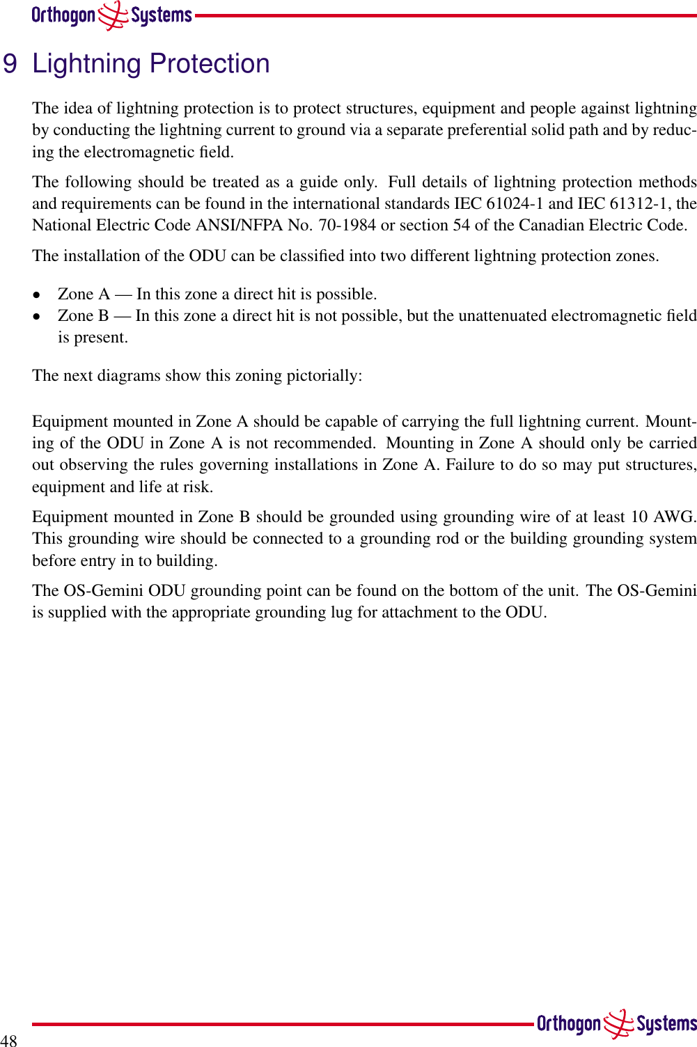489 Lightning ProtectionThe idea of lightning protection is to protect structures, equipment and people against lightningby conducting the lightning current to ground via a separate preferential solid path and by reduc-ing the electromagnetic ﬁeld.The following should be treated as a guide only. Full details of lightning protection methodsand requirements can be found in the international standards IEC 61024-1 and IEC 61312-1, theNational Electric Code ANSI/NFPA No. 70-1984 or section 54 of the Canadian Electric Code.The installation of the ODU can be classiﬁed into two different lightning protection zones.•Zone A — In this zone a direct hit is possible.•Zone B — In this zone a direct hit is not possible, but the unattenuated electromagnetic ﬁeldis present.The next diagrams show this zoning pictorially:Equipment mounted in Zone A should be capable of carrying the full lightning current. Mount-ing of the ODU in Zone A is not recommended. Mounting in Zone A should only be carriedout observing the rules governing installations in Zone A. Failure to do so may put structures,equipment and life at risk.Equipment mounted in Zone B should be grounded using grounding wire of at least 10 AWG.This grounding wire should be connected to a grounding rod or the building grounding systembefore entry in to building.The OS-Gemini ODU grounding point can be found on the bottom of the unit. The OS-Geminiis supplied with the appropriate grounding lug for attachment to the ODU.