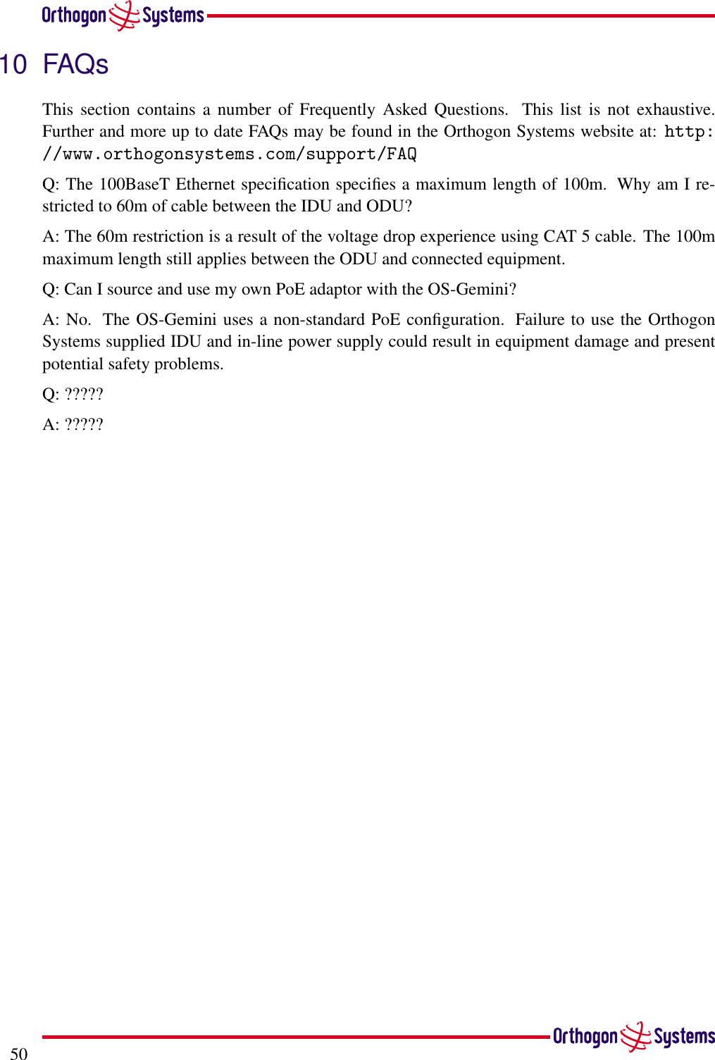 5010 FAQsThis section contains a number of Frequently Asked Questions. This list is not exhaustive.Further and more up to date FAQs may be found in the Orthogon Systems website at: http://www.orthogonsystems.com/support/FAQQ: The 100BaseT Ethernet speciﬁcation speciﬁes a maximum length of 100m. Why am I re-stricted to 60m of cable between the IDU and ODU?A: The 60m restriction is a result of the voltage drop experience using CAT 5 cable. The 100mmaximum length still applies between the ODU and connected equipment.Q: Can I source and use my own PoE adaptor with the OS-Gemini?A: No. The OS-Gemini uses a non-standard PoE conﬁguration. Failure to use the OrthogonSystems supplied IDU and in-line power supply could result in equipment damage and presentpotential safety problems.Q: ?????A: ?????