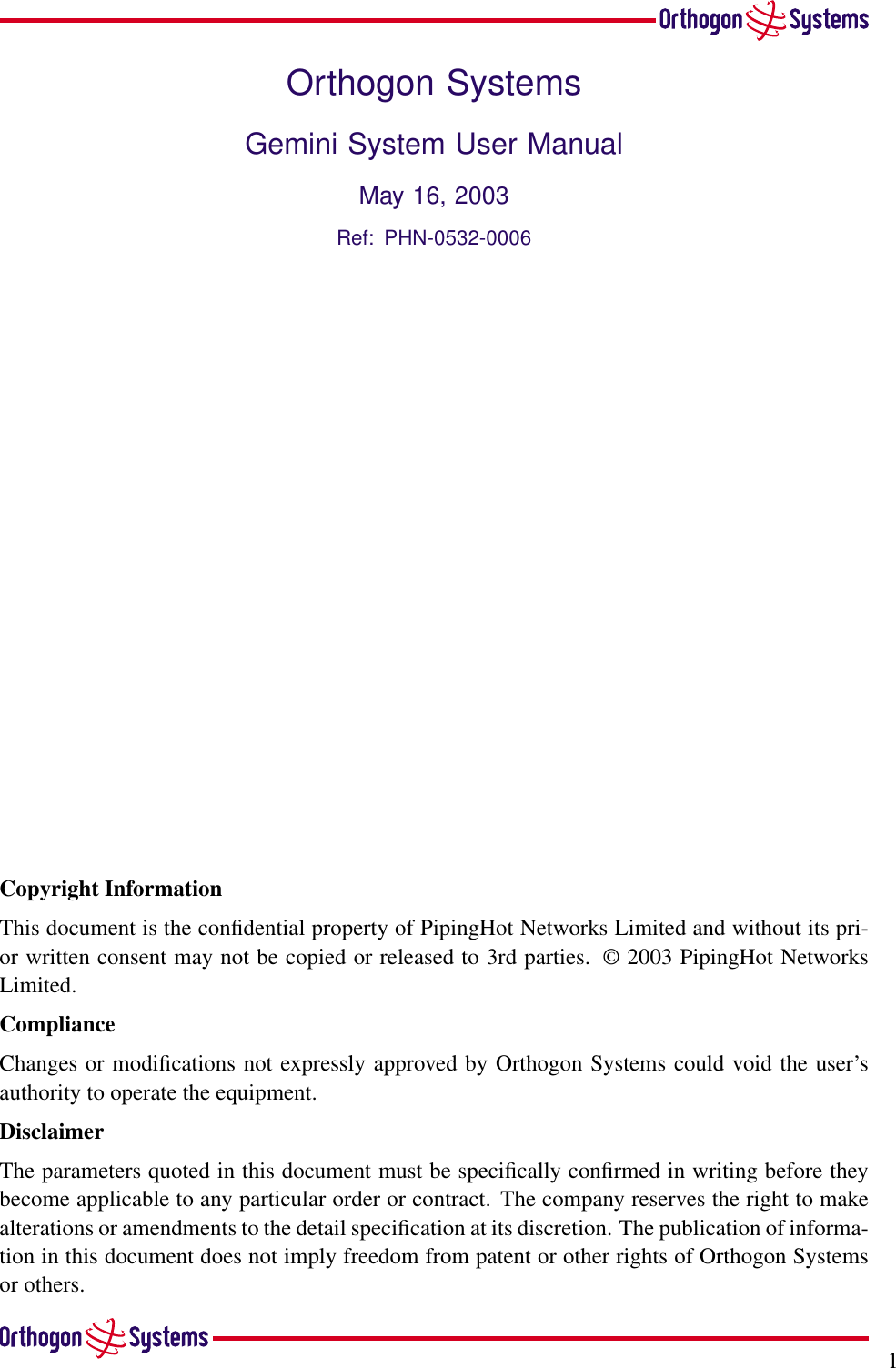 1Orthogon SystemsGemini System User ManualMay 16, 2003Ref: PHN-0532-0006Copyright InformationThis document is the conﬁdential property of PipingHot Networks Limited and without its pri-or written consent may not be copied or released to 3rd parties. © 2003 PipingHot NetworksLimited.ComplianceChanges or modiﬁcations not expressly approved by Orthogon Systems could void the user’sauthority to operate the equipment.DisclaimerThe parameters quoted in this document must be speciﬁcally conﬁrmed in writing before theybecome applicable to any particular order or contract. The company reserves the right to makealterations or amendments to the detail speciﬁcation at its discretion. The publication of informa-tion in this document does not imply freedom from patent or other rights of Orthogon Systemsor others.