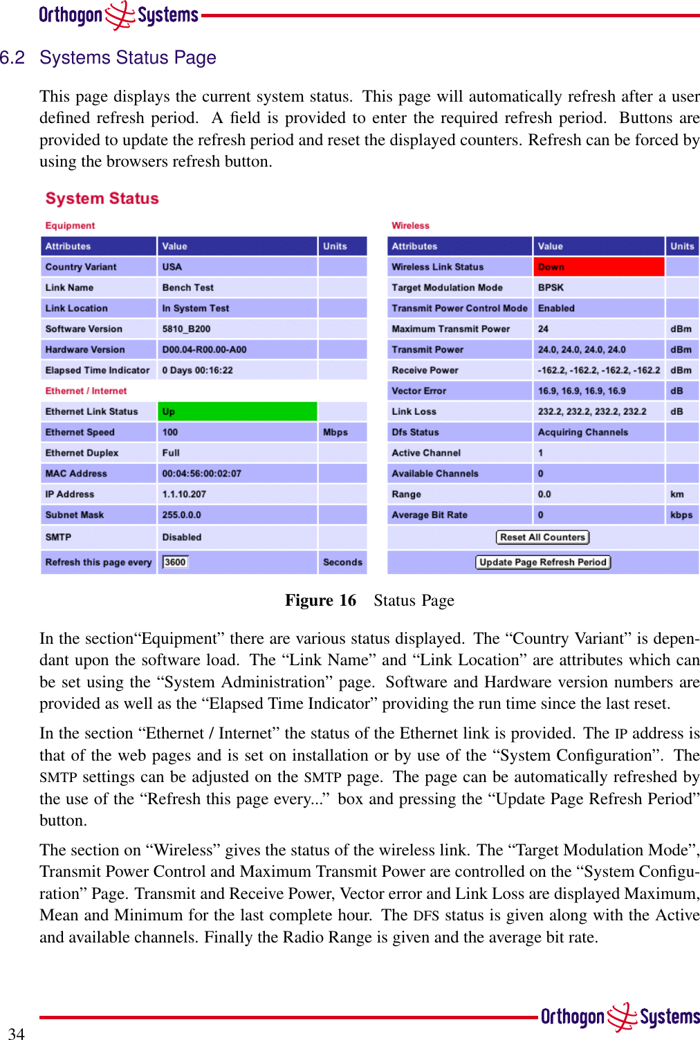 346.2 Systems Status PageThis page displays the current system status. This page will automatically refresh after a userdeﬁned refresh period. A ﬁeld is provided to enter the required refresh period. Buttons areprovided to update the refresh period and reset the displayed counters. Refresh can be forced byusing the browsers refresh button.Figure 16 Status PageIn the section“Equipment” there are various status displayed. The “Country Variant” is depen-dant upon the software load. The “Link Name” and “Link Location” are attributes which canbe set using the “System Administration” page. Software and Hardware version numbers areprovided as well as the “Elapsed Time Indicator” providing the run time since the last reset.In the section “Ethernet / Internet” the status of the Ethernet link is provided. The IP address isthat of the web pages and is set on installation or by use of the “System Conﬁguration”. TheSMTP settings can be adjusted on the SMTP page. The page can be automatically refreshed bythe use of the “Refresh this page every...” box and pressing the “Update Page Refresh Period”button.The section on “Wireless” gives the status of the wireless link. The “Target Modulation Mode”,Transmit Power Control and Maximum Transmit Power are controlled on the “System Conﬁgu-ration” Page. Transmit and Receive Power, Vector error and Link Loss are displayed Maximum,Mean and Minimum for the last complete hour. The DFS status is given along with the Activeand available channels. Finally the Radio Range is given and the average bit rate.