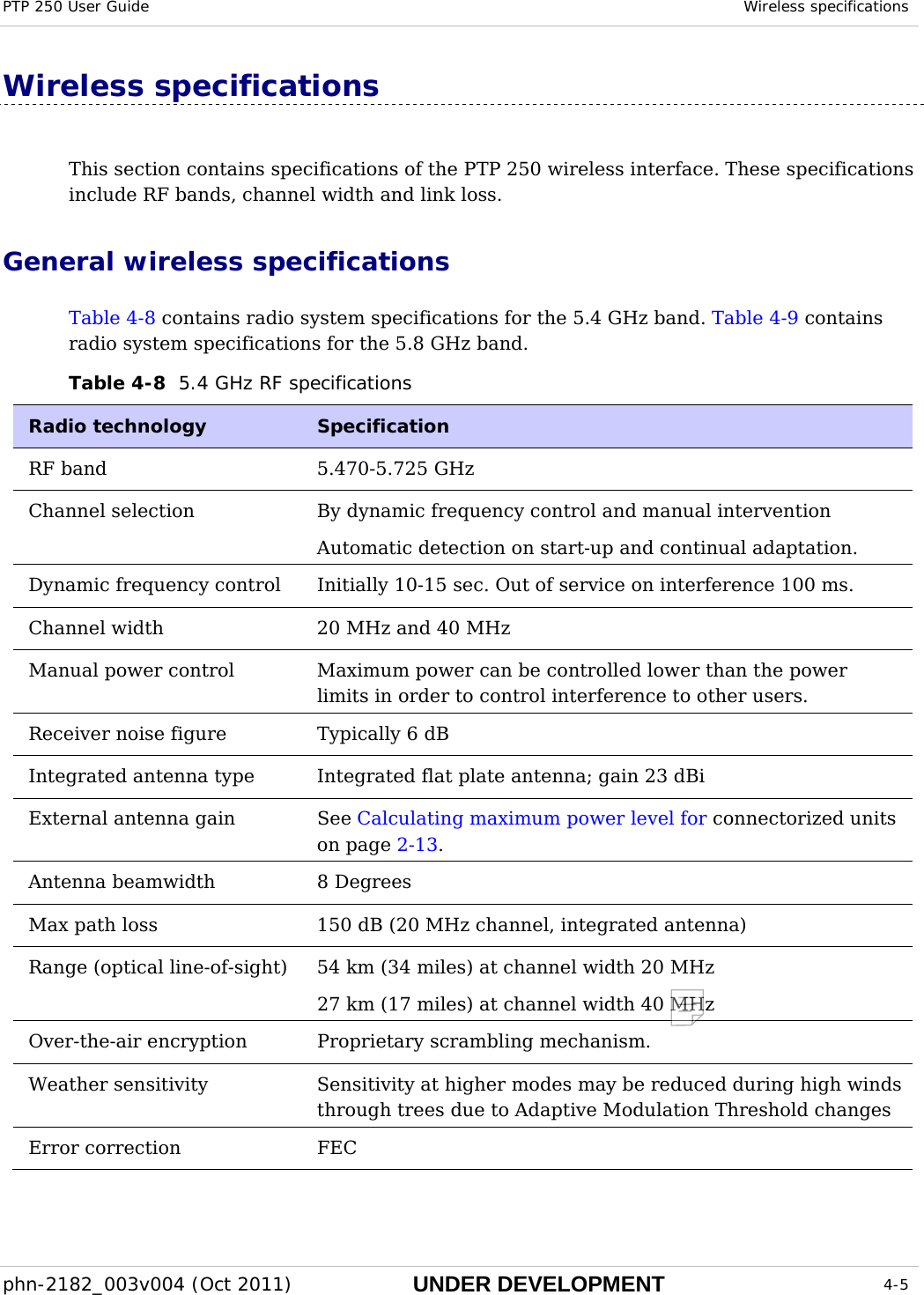 PTP 250 User Guide  Wireless specifications  phn-2182_003v004 (Oct 2011)  UNDER DEVELOPMENT  4-5  Wireless specifications This section contains specifications of the PTP 250 wireless interface. These specifications include RF bands, channel width and link loss. General wireless specifications Table 4-8 contains radio system specifications for the 5.4 GHz band. Table 4-9 contains radio system specifications for the 5.8 GHz band. Table 4-8  5.4 GHz RF specifications Radio technology   Specification  RF band   5.470-5.725 GHz Channel selection   By dynamic frequency control and manual intervention  Automatic detection on start-up and continual adaptation. Dynamic frequency control   Initially 10-15 sec. Out of service on interference 100 ms.  Channel width   20 MHz and 40 MHz Manual power control   Maximum power can be controlled lower than the power limits in order to control interference to other users. Receiver noise figure   Typically 6 dB  Integrated antenna type  Integrated flat plate antenna; gain 23 dBi External antenna gain  See Calculating maximum power level for connectorized units on page 2-13. Antenna beamwidth  8 Degrees Max path loss   150 dB (20 MHz channel, integrated antenna) Range (optical line-of-sight)  54 km (34 miles) at channel width 20 MHz 27 km (17 miles) at channel width 40 MHz Over-the-air encryption  Proprietary scrambling mechanism. Weather sensitivity  Sensitivity at higher modes may be reduced during high winds through trees due to Adaptive Modulation Threshold changes Error correction  FEC  
