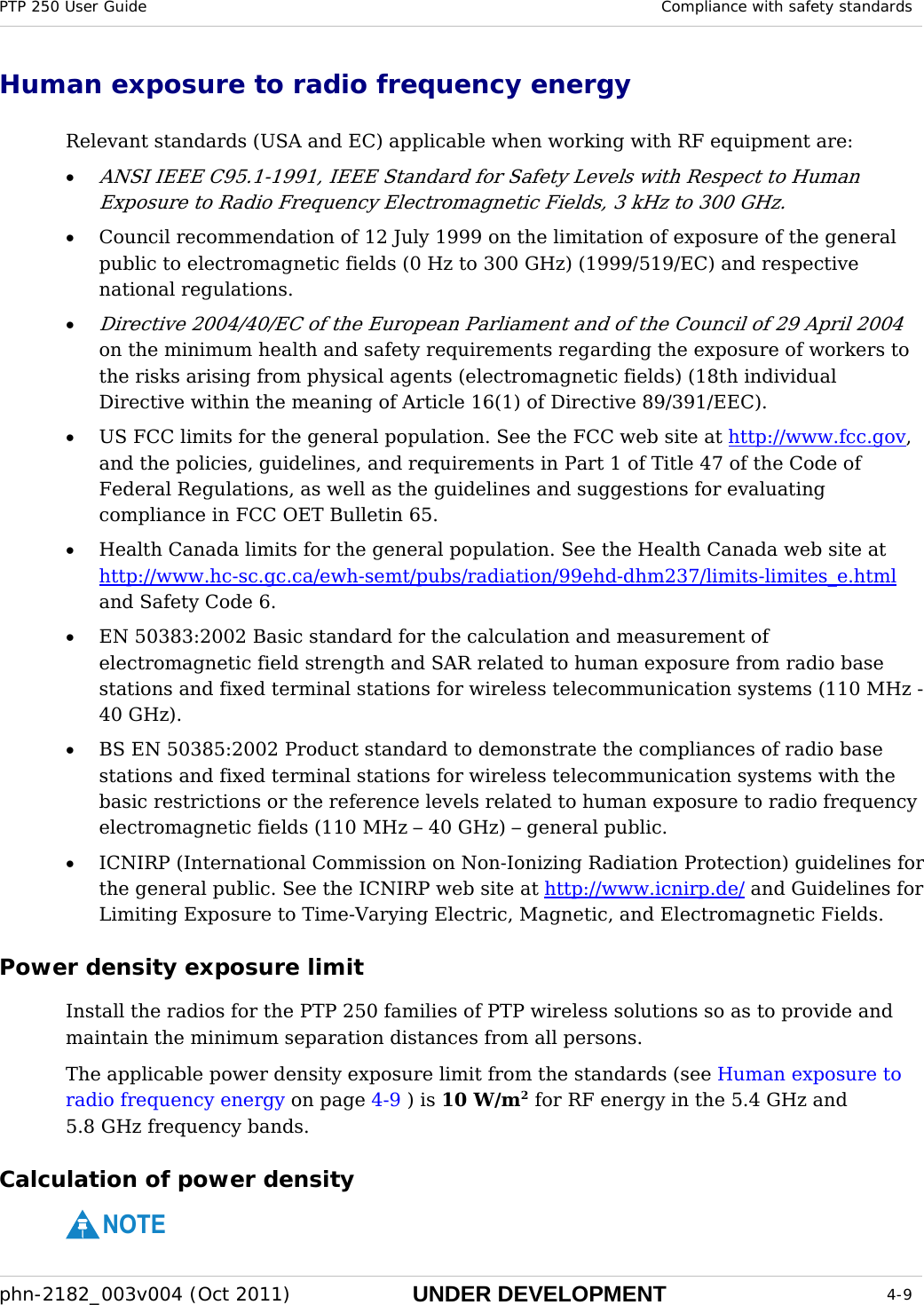 PTP 250 User Guide  Compliance with safety standards  phn-2182_003v004 (Oct 2011)  UNDER DEVELOPMENT  4-9  Human exposure to radio frequency energy Relevant standards (USA and EC) applicable when working with RF equipment are: • ANSI IEEE C95.1-1991, IEEE Standard for Safety Levels with Respect to Human Exposure to Radio Frequency Electromagnetic Fields, 3 kHz to 300 GHz. • Council recommendation of 12 July 1999 on the limitation of exposure of the general public to electromagnetic fields (0 Hz to 300 GHz) (1999/519/EC) and respective national regulations. • Directive 2004/40/EC of the European Parliament and of the Council of 29 April 2004 on the minimum health and safety requirements regarding the exposure of workers to the risks arising from physical agents (electromagnetic fields) (18th individual Directive within the meaning of Article 16(1) of Directive 89/391/EEC). • US FCC limits for the general population. See the FCC web site at http://www.fcc.gov, and the policies, guidelines, and requirements in Part 1 of Title 47 of the Code of Federal Regulations, as well as the guidelines and suggestions for evaluating compliance in FCC OET Bulletin 65.  • Health Canada limits for the general population. See the Health Canada web site at http://www.hc-sc.gc.ca/ewh-semt/pubs/radiation/99ehd-dhm237/limits-limites_e.html and Safety Code 6. • EN 50383:2002 Basic standard for the calculation and measurement of electromagnetic field strength and SAR related to human exposure from radio base stations and fixed terminal stations for wireless telecommunication systems (110 MHz - 40 GHz). • BS EN 50385:2002 Product standard to demonstrate the compliances of radio base stations and fixed terminal stations for wireless telecommunication systems with the basic restrictions or the reference levels related to human exposure to radio frequency electromagnetic fields (110 MHz – 40 GHz) – general public. • ICNIRP (International Commission on Non-Ionizing Radiation Protection) guidelines for the general public. See the ICNIRP web site at http://www.icnirp.de/ and Guidelines for Limiting Exposure to Time-Varying Electric, Magnetic, and Electromagnetic Fields. Power density exposure limit Install the radios for the PTP 250 families of PTP wireless solutions so as to provide and maintain the minimum separation distances from all persons.  The applicable power density exposure limit from the standards (see Human exposure to radio frequency energy on page 4-9 ) is 10 W/m2 for RF energy in the 5.4 GHz and 5.8 GHz frequency bands.  Calculation of power density NOTE 